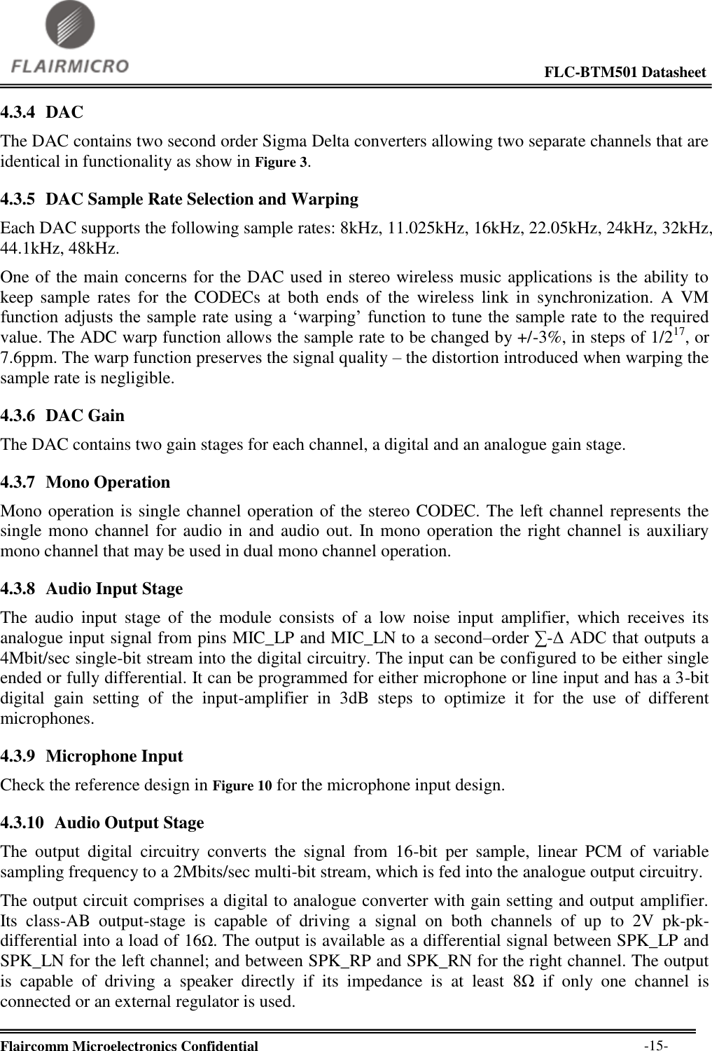                                                                                                             FLC-BTM501 Datasheet  Flaircomm Microelectronics Confidential        -15- 4.3.4 DAC The DAC contains two second order Sigma Delta converters allowing two separate channels that are identical in functionality as show in Figure 3. 4.3.5 DAC Sample Rate Selection and Warping Each DAC supports the following sample rates: 8kHz, 11.025kHz, 16kHz, 22.05kHz, 24kHz, 32kHz, 44.1kHz, 48kHz. One of the main concerns for the DAC used in stereo wireless music applications is the ability to keep  sample  rates  for  the  CODECs  at  both  ends  of  the  wireless  link  in  synchronization.  A  VM function adjusts the sample rate using a ‘warping’ function to  tune the sample rate to the required value. The ADC warp function allows the sample rate to be changed by +/-3%, in steps of 1/217, or 7.6ppm. The warp function preserves the signal quality – the distortion introduced when warping the sample rate is negligible. 4.3.6 DAC Gain The DAC contains two gain stages for each channel, a digital and an analogue gain stage. 4.3.7 Mono Operation Mono operation is single channel operation of the stereo CODEC. The left channel represents the single mono channel for audio in and audio out. In mono operation the right channel is auxiliary mono channel that may be used in dual mono channel operation. 4.3.8 Audio Input Stage The  audio  input  stage  of  the  module  consists  of  a  low  noise  input  amplifier,  which  receives  its analogue input signal from pins MIC_LP and MIC_LN to a second–order ∑-Δ ADC that outputs a 4Mbit/sec single-bit stream into the digital circuitry. The input can be configured to be either single ended or fully differential. It can be programmed for either microphone or line input and has a 3-bit digital  gain  setting  of  the  input-amplifier  in  3dB  steps  to  optimize  it  for  the  use  of  different microphones. 4.3.9 Microphone Input Check the reference design in Figure 10 for the microphone input design. 4.3.10 Audio Output Stage The  output  digital  circuitry  converts  the  signal  from  16-bit  per  sample,  linear  PCM  of  variable sampling frequency to a 2Mbits/sec multi-bit stream, which is fed into the analogue output circuitry. The output circuit comprises a digital to analogue converter with gain setting and output amplifier. Its  class-AB  output-stage  is  capable  of  driving  a  signal  on  both  channels  of  up  to  2V  pk-pk-differential into a load of 16Ω. The output is available as a differential signal between SPK_LP and SPK_LN for the left channel; and between SPK_RP and SPK_RN for the right channel. The output is  capable  of  driving  a  speaker  directly  if  its  impedance  is  at  least  8Ω  if  only  one  channel  is connected or an external regulator is used. 