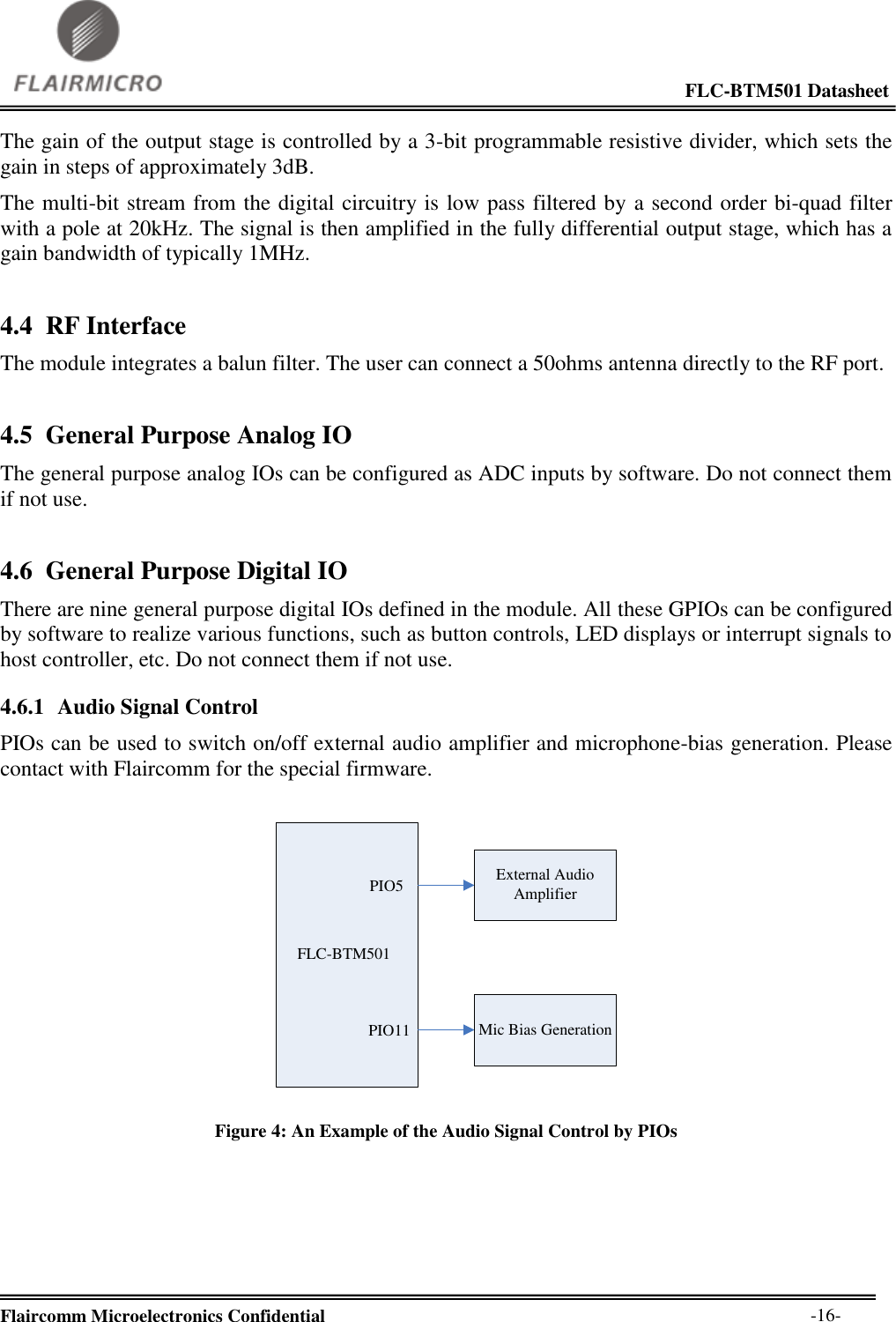                                                                                                             FLC-BTM501 Datasheet  Flaircomm Microelectronics Confidential        -16- The gain of the output stage is controlled by a 3-bit programmable resistive divider, which sets the gain in steps of approximately 3dB. The multi-bit stream from the digital circuitry is low pass filtered by a second order bi-quad filter with a pole at 20kHz. The signal is then amplified in the fully differential output stage, which has a gain bandwidth of typically 1MHz. 4.4 RF Interface The module integrates a balun filter. The user can connect a 50ohms antenna directly to the RF port. 4.5 General Purpose Analog IO The general purpose analog IOs can be configured as ADC inputs by software. Do not connect them if not use. 4.6 General Purpose Digital IO There are nine general purpose digital IOs defined in the module. All these GPIOs can be configured by software to realize various functions, such as button controls, LED displays or interrupt signals to host controller, etc. Do not connect them if not use. 4.6.1 Audio Signal Control PIOs can be used to switch on/off external audio amplifier and microphone-bias generation. Please contact with Flaircomm for the special firmware. FLC-BTM501PIO5PIO11External Audio AmplifierMic Bias Generation Figure 4: An Example of the Audio Signal Control by PIOs   