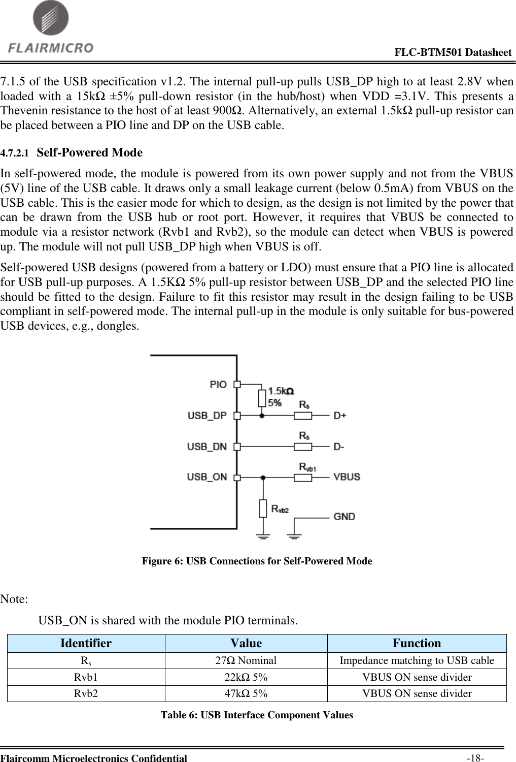                                                                                                             FLC-BTM501 Datasheet  Flaircomm Microelectronics Confidential        -18- 7.1.5 of the USB specification v1.2. The internal pull-up pulls USB_DP high to at least 2.8V when loaded with a  15kΩ  ±5%  pull-down resistor (in the hub/host) when VDD =3.1V. This presents a Thevenin resistance to the host of at least 900Ω. Alternatively, an external 1.5kΩ pull-up resistor can be placed between a PIO line and DP on the USB cable.  4.7.2.1 Self-Powered Mode In self-powered mode, the module is powered from its own power supply and not from the VBUS (5V) line of the USB cable. It draws only a small leakage current (below 0.5mA) from VBUS on the USB cable. This is the easier mode for which to design, as the design is not limited by the power that can  be  drawn  from  the  USB  hub  or  root  port.  However,  it  requires  that  VBUS  be  connected  to module via a resistor network (Rvb1 and Rvb2), so the module can detect when VBUS is powered up. The module will not pull USB_DP high when VBUS is off. Self-powered USB designs (powered from a battery or LDO) must ensure that a PIO line is allocated for USB pull-up purposes. A 1.5KΩ 5% pull-up resistor between USB_DP and the selected PIO line should be fitted to the design. Failure to fit this resistor may result in the design failing to be USB compliant in self-powered mode. The internal pull-up in the module is only suitable for bus-powered USB devices, e.g., dongles.   Figure 6: USB Connections for Self-Powered Mode  Note: USB_ON is shared with the module PIO terminals. Identifier Value Function Rs 27Ω Nominal Impedance matching to USB cable Rvb1 22kΩ 5% VBUS ON sense divider Rvb2 47kΩ 5% VBUS ON sense divider Table 6: USB Interface Component Values  