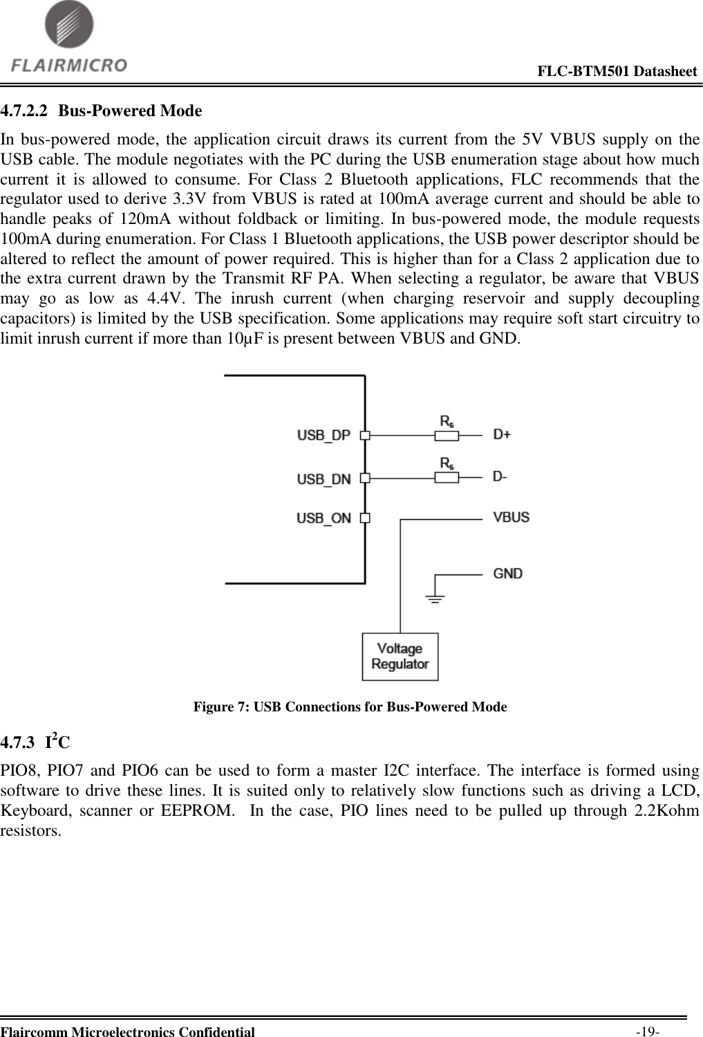                                                                                                             FLC-BTM501 Datasheet  Flaircomm Microelectronics Confidential        -19- 4.7.2.2 Bus-Powered Mode In bus-powered mode, the application circuit draws its current from the 5V VBUS supply on the USB cable. The module negotiates with the PC during the USB enumeration stage about how much current  it  is  allowed  to  consume.  For  Class  2  Bluetooth  applications,  FLC  recommends  that  the regulator used to derive 3.3V from VBUS is rated at 100mA average current and should be able to handle peaks of 120mA without foldback or limiting. In bus-powered mode, the module requests 100mA during enumeration. For Class 1 Bluetooth applications, the USB power descriptor should be altered to reflect the amount of power required. This is higher than for a Class 2 application due to the extra current drawn by the Transmit RF PA. When selecting a regulator, be aware that VBUS may  go  as  low  as  4.4V.  The  inrush  current  (when  charging  reservoir  and  supply  decoupling capacitors) is limited by the USB specification. Some applications may require soft start circuitry to limit inrush current if more than 10µF is present between VBUS and GND.   Figure 7: USB Connections for Bus-Powered Mode 4.7.3 I2C PIO8, PIO7 and PIO6 can be used to form a master I2C interface. The interface is formed using software to drive these lines. It is suited only to relatively slow functions such as driving a LCD, Keyboard,  scanner  or  EEPROM.    In  the  case,  PIO  lines  need  to  be  pulled  up  through 2.2Kohm resistors.  