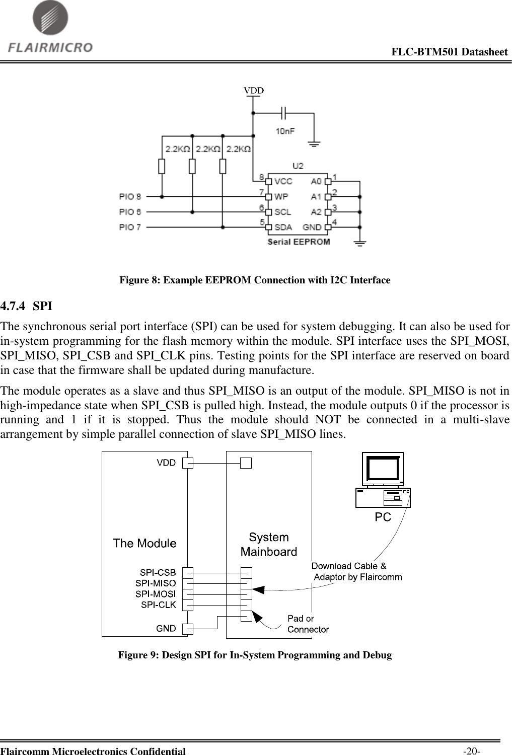                                                                                                             FLC-BTM501 Datasheet  Flaircomm Microelectronics Confidential        -20-  Figure 8: Example EEPROM Connection with I2C Interface 4.7.4 SPI The synchronous serial port interface (SPI) can be used for system debugging. It can also be used for in-system programming for the flash memory within the module. SPI interface uses the SPI_MOSI, SPI_MISO, SPI_CSB and SPI_CLK pins. Testing points for the SPI interface are reserved on board in case that the firmware shall be updated during manufacture. The module operates as a slave and thus SPI_MISO is an output of the module. SPI_MISO is not in high-impedance state when SPI_CSB is pulled high. Instead, the module outputs 0 if the processor is running  and  1  if  it  is  stopped.  Thus  the  module  should  NOT  be  connected  in  a  multi-slave arrangement by simple parallel connection of slave SPI_MISO lines.  Figure 9: Design SPI for In-System Programming and Debug  