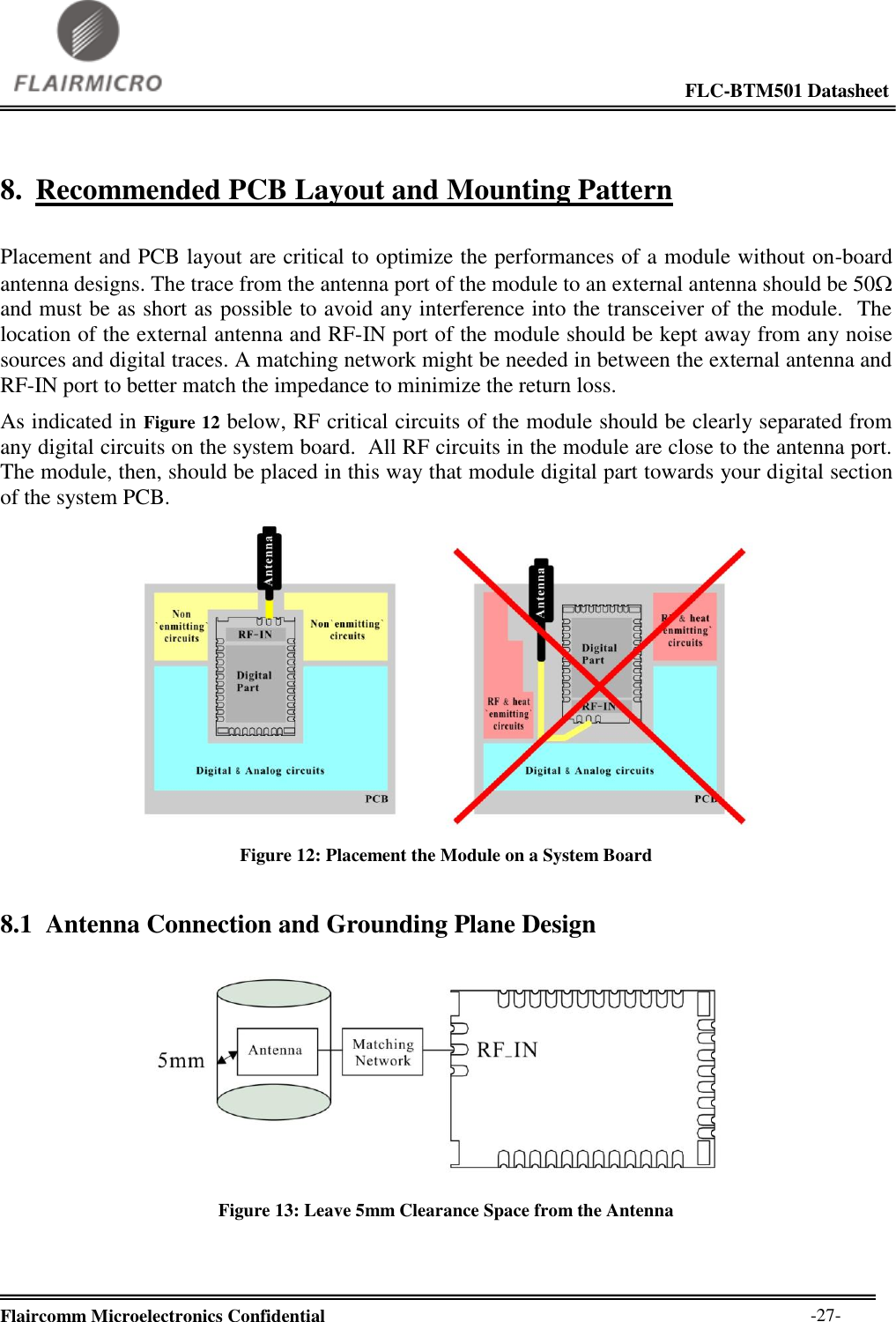                                                                                                             FLC-BTM501 Datasheet  Flaircomm Microelectronics Confidential        -27- 8. Recommended PCB Layout and Mounting Pattern  Placement and PCB layout are critical to optimize the performances of a module without on-board antenna designs. The trace from the antenna port of the module to an external antenna should be 50 and must be as short as possible to avoid any interference into the transceiver of the module.  The location of the external antenna and RF-IN port of the module should be kept away from any noise sources and digital traces. A matching network might be needed in between the external antenna and RF-IN port to better match the impedance to minimize the return loss. As indicated in Figure 12 below, RF critical circuits of the module should be clearly separated from any digital circuits on the system board.  All RF circuits in the module are close to the antenna port.  The module, then, should be placed in this way that module digital part towards your digital section of the system PCB.   Figure 12: Placement the Module on a System Board 8.1 Antenna Connection and Grounding Plane Design   Figure 13: Leave 5mm Clearance Space from the Antenna    