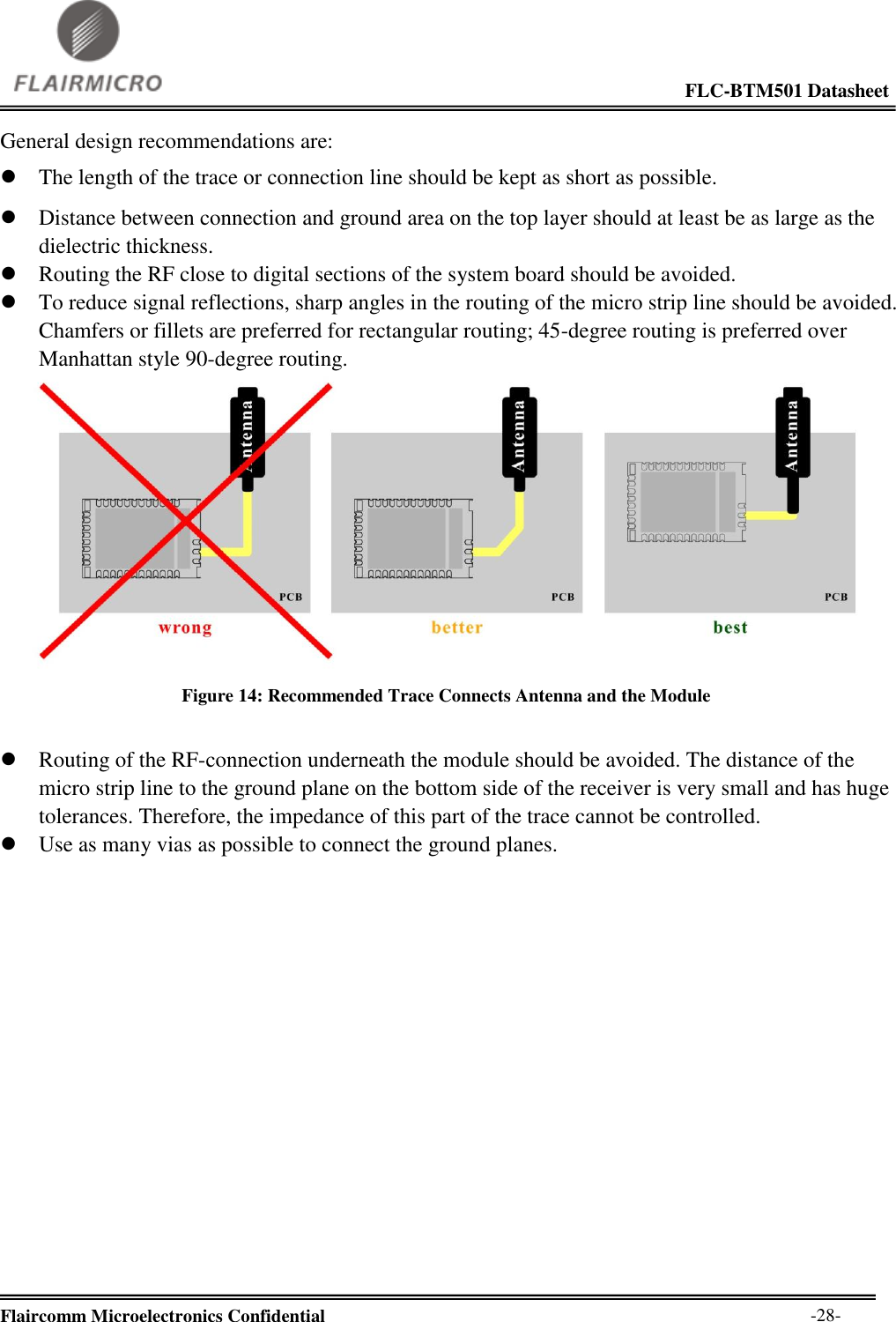                                                                                                             FLC-BTM501 Datasheet  Flaircomm Microelectronics Confidential        -28- General design recommendations are:  The length of the trace or connection line should be kept as short as possible.  Distance between connection and ground area on the top layer should at least be as large as the dielectric thickness.  Routing the RF close to digital sections of the system board should be avoided.  To reduce signal reflections, sharp angles in the routing of the micro strip line should be avoided. Chamfers or fillets are preferred for rectangular routing; 45-degree routing is preferred over Manhattan style 90-degree routing.  Figure 14: Recommended Trace Connects Antenna and the Module   Routing of the RF-connection underneath the module should be avoided. The distance of the micro strip line to the ground plane on the bottom side of the receiver is very small and has huge tolerances. Therefore, the impedance of this part of the trace cannot be controlled.  Use as many vias as possible to connect the ground planes. 