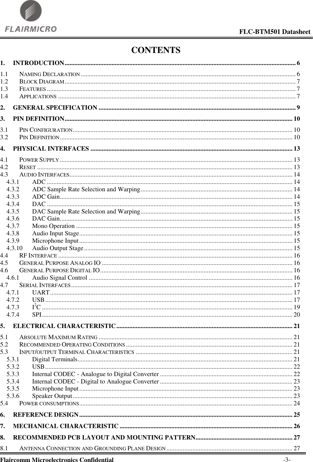                                                                                                             FLC-BTM501 Datasheet  Flaircomm Microelectronics Confidential        -3- CONTENTS 1. INTRODUCTION ............................................................................................................................................... 6 1.1 NAMING DECLARATION ..................................................................................................................................... 6 1.2 BLOCK DIAGRAM ............................................................................................................................................... 7 1.3 FEATURES .......................................................................................................................................................... 7 1.4 APPLICATIONS ................................................................................................................................................... 7 2. GENERAL SPECIFICATION .......................................................................................................................... 9 3. PIN DEFINITION ............................................................................................................................................. 10 3.1 PIN CONFIGURATION ........................................................................................................................................ 10 3.2 PIN DEFINITION ................................................................................................................................................ 10 4. PHYSICAL INTERFACES ............................................................................................................................. 13 4.1 POWER SUPPLY ................................................................................................................................................ 13 4.2 RESET .............................................................................................................................................................. 13 4.3 AUDIO INTERFACES.......................................................................................................................................... 14 4.3.1 ADC ........................................................................................................................................................ 14 4.3.2 ADC Sample Rate Selection and Warping .............................................................................................. 14 4.3.3 ADC Gain ................................................................................................................................................ 14 4.3.4 DAC ........................................................................................................................................................ 15 4.3.5 DAC Sample Rate Selection and Warping .............................................................................................. 15 4.3.6 DAC Gain ................................................................................................................................................ 15 4.3.7 Mono Operation ...................................................................................................................................... 15 4.3.8 Audio Input Stage .................................................................................................................................... 15 4.3.9 Microphone Input .................................................................................................................................... 15 4.3.10 Audio Output Stage ................................................................................................................................. 15 4.4 RF INTERFACE ................................................................................................................................................. 16 4.5 GENERAL PURPOSE ANALOG IO ...................................................................................................................... 16 4.6 GENERAL PURPOSE DIGITAL IO ....................................................................................................................... 16 4.6.1 Audio Signal Control .............................................................................................................................. 16 4.7 SERIAL INTERFACES ......................................................................................................................................... 17 4.7.1 UART ...................................................................................................................................................... 17 4.7.2 USB ......................................................................................................................................................... 17 4.7.3 I2C ........................................................................................................................................................... 19 4.7.4 SPI ........................................................................................................................................................... 20 5. ELECTRICAL CHARACTERISTIC ............................................................................................................. 21 5.1 ABSOLUTE MAXIMUM RATING ........................................................................................................................ 21 5.2 RECOMMENDED OPERATING CONDITIONS ....................................................................................................... 21 5.3 INPUT/OUTPUT TERMINAL CHARACTERISTICS ................................................................................................. 21 5.3.1 Digital Terminals ..................................................................................................................................... 21 5.3.2 USB ......................................................................................................................................................... 22 5.3.3 Internal CODEC - Analogue to Digital Converter .................................................................................. 22 5.3.4 Internal CODEC - Digital to Analogue Converter .................................................................................. 23 5.3.5 Microphone Input .................................................................................................................................... 23 5.3.6 Speaker Output ........................................................................................................................................ 23 5.4 POWER CONSUMPTIONS .................................................................................................................................... 24 6. REFERENCE DESIGN .................................................................................................................................... 25 7. MECHANICAL CHARACTERISTIC ........................................................................................................... 26 8. RECOMMENDED PCB LAYOUT AND MOUNTING PATTERN............................................................ 27 8.1 ANTENNA CONNECTION AND GROUNDING PLANE DESIGN .............................................................................. 27 