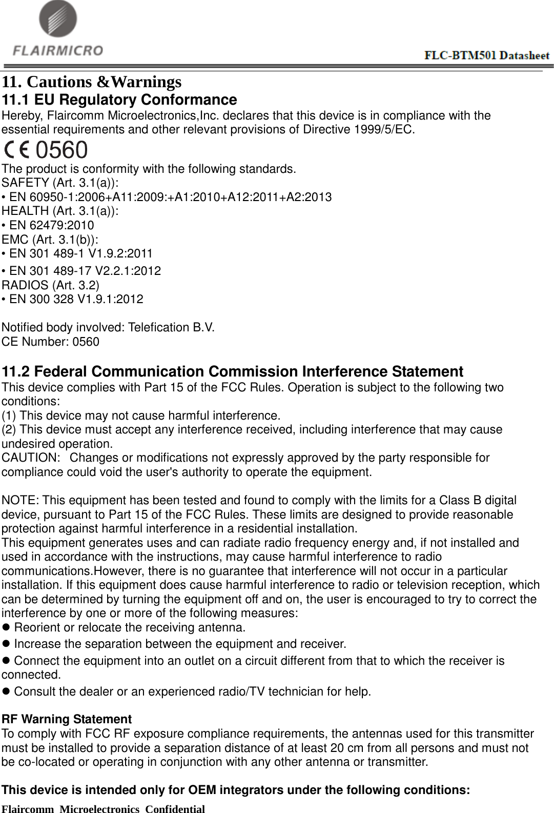  Flaircomm Microelectronics Confidential                                                      11. Cautions &amp;Warnings   11.1 EU Regulatory Conformance Hereby, Flaircomm Microelectronics,Inc. declares that this device is in compliance with the essential requirements and other relevant provisions of Directive 1999/5/EC.  The product is conformity with the following standards.   SAFETY (Art. 3.1(a)):   • EN 60950-1:2006+A11:2009:+A1:2010+A12:2011+A2:2013   HEALTH (Art. 3.1(a)):   • EN 62479:2010   EMC (Art. 3.1(b)):   • EN 301 489-1 V1.9.2:2011   • EN 301 489-17 V2.2.1:2012   RADIOS (Art. 3.2)   • EN 300 328 V1.9.1:2012  Notified body involved: Telefication B.V. CE Number: 0560  11.2 Federal Communication Commission Interference Statement This device complies with Part 15 of the FCC Rules. Operation is subject to the following two conditions:   (1) This device may not cause harmful interference.     (2) This device must accept any interference received, including interference that may cause undesired operation.     CAUTION:   Changes or modifications not expressly approved by the party responsible for compliance could void the user&apos;s authority to operate the equipment.        NOTE: This equipment has been tested and found to comply with the limits for a Class B digital device, pursuant to Part 15 of the FCC Rules. These limits are designed to provide reasonable protection against harmful interference in a residential installation.     This equipment generates uses and can radiate radio frequency energy and, if not installed and used in accordance with the instructions, may cause harmful interference to radio communications.However, there is no guarantee that interference will not occur in a particular installation. If this equipment does cause harmful interference to radio or television reception, which can be determined by turning the equipment off and on, the user is encouraged to try to correct the interference by one or more of the following measures:      Reorient or relocate the receiving antenna.      Increase the separation between the equipment and receiver.      Connect the equipment into an outlet on a circuit different from that to which the receiver is connected.    Consult the dealer or an experienced radio/TV technician for help.      RF Warning Statement   To comply with FCC RF exposure compliance requirements, the antennas used for this transmitter must be installed to provide a separation distance of at least 20 cm from all persons and must not be co-located or operating in conjunction with any other antenna or transmitter.  This device is intended only for OEM integrators under the following conditions: 