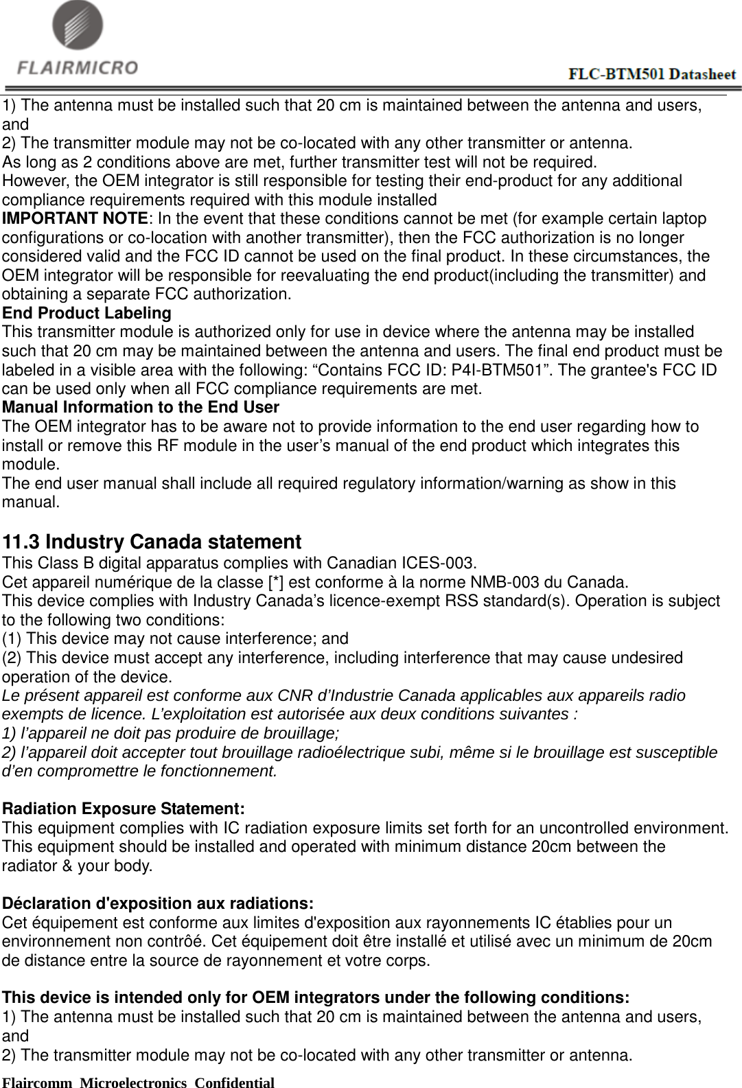  Flaircomm Microelectronics Confidential                                                      1) The antenna must be installed such that 20 cm is maintained between the antenna and users, and   2) The transmitter module may not be co-located with any other transmitter or antenna. As long as 2 conditions above are met, further transmitter test will not be required. However, the OEM integrator is still responsible for testing their end-product for any additional compliance requirements required with this module installed IMPORTANT NOTE: In the event that these conditions cannot be met (for example certain laptop configurations or co-location with another transmitter), then the FCC authorization is no longer considered valid and the FCC ID cannot be used on the final product. In these circumstances, the OEM integrator will be responsible for reevaluating the end product(including the transmitter) and obtaining a separate FCC authorization. End Product Labeling This transmitter module is authorized only for use in device where the antenna may be installed such that 20 cm may be maintained between the antenna and users. The final end product must be labeled in a visible area with the following: “Contains FCC ID: P4I-BTM501”. The grantee&apos;s FCC ID can be used only when all FCC compliance requirements are met.   Manual Information to the End User The OEM integrator has to be aware not to provide information to the end user regarding how to install or remove this RF module in the user’s manual of the end product which integrates this module. The end user manual shall include all required regulatory information/warning as show in this manual.  11.3 Industry Canada statement This Class B digital apparatus complies with Canadian ICES-003.   Cet appareil numérique de la classe [*] est conforme à la norme NMB-003 du Canada.   This device complies with Industry Canada’s licence-exempt RSS standard(s). Operation is subject to the following two conditions:   (1) This device may not cause interference; and   (2) This device must accept any interference, including interference that may cause undesired operation of the device.   Le présent appareil est conforme aux CNR d’Industrie Canada applicables aux appareils radio exempts de licence. L’exploitation est autorisée aux deux conditions suivantes :   1) l’appareil ne doit pas produire de brouillage; 2) l’appareil doit accepter tout brouillage radioélectrique subi, même si le brouillage est susceptible d’en compromettre le fonctionnement.    Radiation Exposure Statement:   This equipment complies with IC radiation exposure limits set forth for an uncontrolled environment. This equipment should be installed and operated with minimum distance 20cm between the radiator &amp; your body.      Déclaration d&apos;exposition aux radiations:   Cet équipement est conforme aux limites d&apos;exposition aux rayonnements IC établies pour un environnement non contrôé. Cet équipement doit être installé et utilisé avec un minimum de 20cm de distance entre la source de rayonnement et votre corps.    This device is intended only for OEM integrators under the following conditions: 1) The antenna must be installed such that 20 cm is maintained between the antenna and users, and 2) The transmitter module may not be co-located with any other transmitter or antenna. 