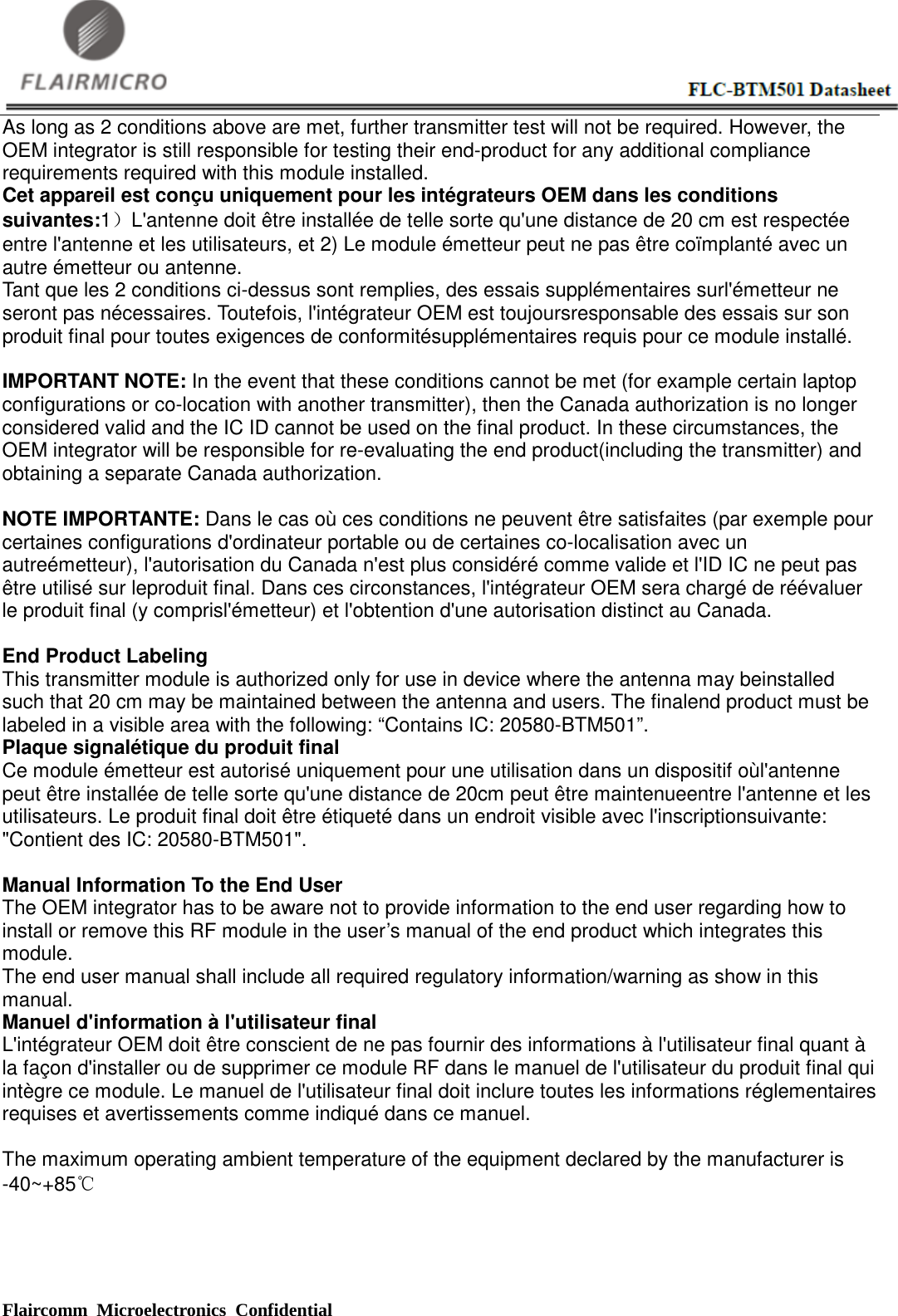  Flaircomm Microelectronics Confidential                                                      As long as 2 conditions above are met, further transmitter test will not be required. However, the OEM integrator is still responsible for testing their end-product for any additional compliance requirements required with this module installed. Cet appareil est conçu uniquement pour les intégrateurs OEM dans les conditions suivantes:1）L&apos;antenne doit être installée de telle sorte qu&apos;une distance de 20 cm est respectée entre l&apos;antenne et les utilisateurs, et 2) Le module émetteur peut ne pas être coïmplanté avec un autre émetteur ou antenne. Tant que les 2 conditions ci-dessus sont remplies, des essais supplémentaires surl&apos;émetteur ne seront pas nécessaires. Toutefois, l&apos;intégrateur OEM est toujoursresponsable des essais sur son produit final pour toutes exigences de conformitésupplémentaires requis pour ce module installé.  IMPORTANT NOTE: In the event that these conditions cannot be met (for example certain laptop configurations or co-location with another transmitter), then the Canada authorization is no longer considered valid and the IC ID cannot be used on the final product. In these circumstances, the OEM integrator will be responsible for re-evaluating the end product(including the transmitter) and obtaining a separate Canada authorization.  NOTE IMPORTANTE: Dans le cas où ces conditions ne peuvent être satisfaites (par exemple pour certaines configurations d&apos;ordinateur portable ou de certaines co-localisation avec un autreémetteur), l&apos;autorisation du Canada n&apos;est plus considéré comme valide et l&apos;ID IC ne peut pas être utilisé sur leproduit final. Dans ces circonstances, l&apos;intégrateur OEM sera chargé de réévaluer le produit final (y comprisl&apos;émetteur) et l&apos;obtention d&apos;une autorisation distinct au Canada.  End Product Labeling This transmitter module is authorized only for use in device where the antenna may beinstalled such that 20 cm may be maintained between the antenna and users. The finalend product must be labeled in a visible area with the following: “Contains IC: 20580-BTM501”. Plaque signalétique du produit final Ce module émetteur est autorisé uniquement pour une utilisation dans un dispositif oùl&apos;antenne peut être installée de telle sorte qu&apos;une distance de 20cm peut être maintenueentre l&apos;antenne et les utilisateurs. Le produit final doit être étiqueté dans un endroit visible avec l&apos;inscriptionsuivante: &quot;Contient des IC: 20580-BTM501&quot;.  Manual Information To the End User The OEM integrator has to be aware not to provide information to the end user regarding how to install or remove this RF module in the user’s manual of the end product which integrates this module. The end user manual shall include all required regulatory information/warning as show in this manual. Manuel d&apos;information à l&apos;utilisateur final L&apos;intégrateur OEM doit être conscient de ne pas fournir des informations à l&apos;utilisateur final quant à la façon d&apos;installer ou de supprimer ce module RF dans le manuel de l&apos;utilisateur du produit final qui intègre ce module. Le manuel de l&apos;utilisateur final doit inclure toutes les informations réglementaires requises et avertissements comme indiqué dans ce manuel.  The maximum operating ambient temperature of the equipment declared by the manufacturer is -40~+85℃ 