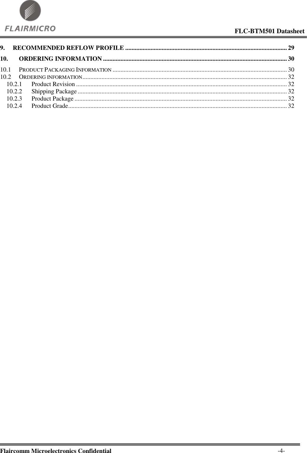                                                                                                             FLC-BTM501 Datasheet  Flaircomm Microelectronics Confidential        -4- 9. RECOMMENDED REFLOW PROFILE ...................................................................................................... 29 10. ORDERING INFORMATION .................................................................................................................... 30 10.1 PRODUCT PACKAGING INFORMATION .............................................................................................................. 30 10.2 ORDERING INFORMATION ................................................................................................................................. 32 10.2.1 Product Revision ..................................................................................................................................... 32 10.2.2 Shipping Package .................................................................................................................................... 32 10.2.3 Product Package ...................................................................................................................................... 32 10.2.4 Product Grade .......................................................................................................................................... 32 