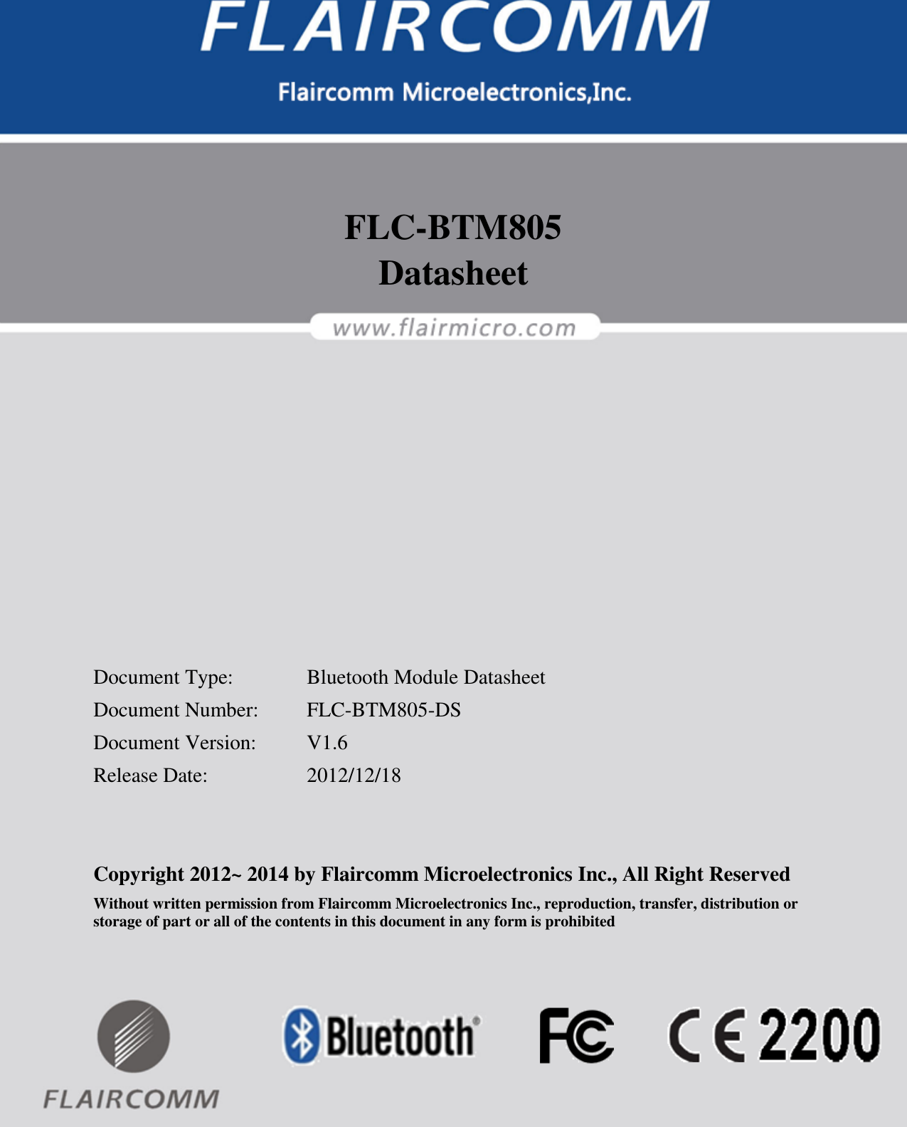                                                                                                            FLC-BTM805 Datasheet  Flaircomm Microelectronics Confidential        -1-    FLC-BTM805 Datasheet            Document Type:    Bluetooth Module Datasheet Document Number:  FLC-BTM805-DS Document Version:  V1.6 Release Date:    2012/12/18   Copyright 2012~ 2014 by Flaircomm Microelectronics Inc., All Right Reserved Without written permission from Flaircomm Microelectronics Inc., reproduction, transfer, distribution or storage of part or all of the contents in this document in any form is prohibited  