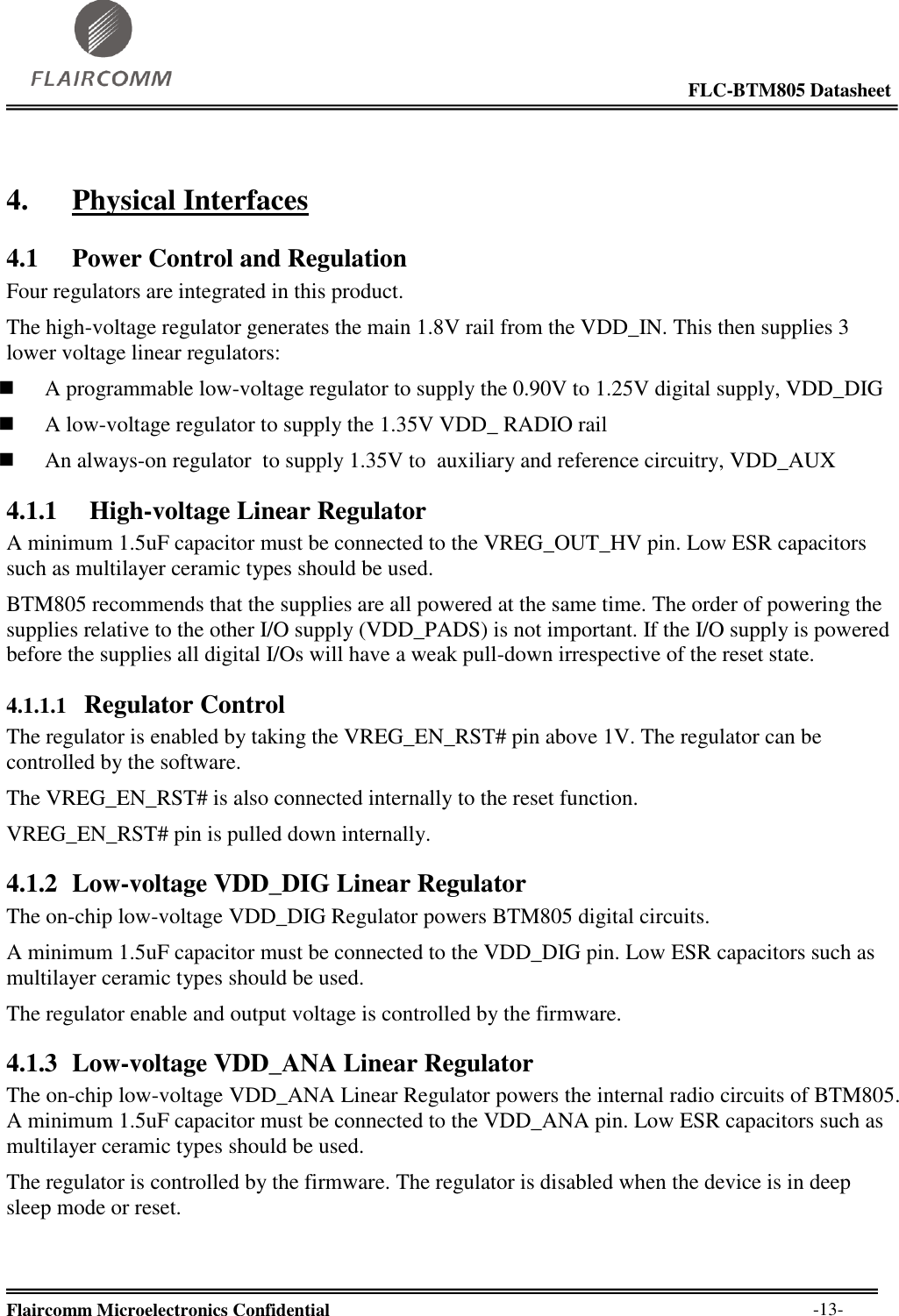                                                                                                            FLC-BTM805 Datasheet  Flaircomm Microelectronics Confidential        -13- 4. Physical Interfaces 4.1 Power Control and Regulation Four regulators are integrated in this product. The high-voltage regulator generates the main 1.8V rail from the VDD_IN. This then supplies 3 lower voltage linear regulators:  A programmable low-voltage regulator to supply the 0.90V to 1.25V digital supply, VDD_DIG  A low-voltage regulator to supply the 1.35V VDD_ RADIO rail  An always-on regulator  to supply 1.35V to  auxiliary and reference circuitry, VDD_AUX 4.1.1    High-voltage Linear Regulator A minimum 1.5uF capacitor must be connected to the VREG_OUT_HV pin. Low ESR capacitors such as multilayer ceramic types should be used. BTM805 recommends that the supplies are all powered at the same time. The order of powering the supplies relative to the other I/O supply (VDD_PADS) is not important. If the I/O supply is powered before the supplies all digital I/Os will have a weak pull-down irrespective of the reset state. 4.1.1.1   Regulator Control The regulator is enabled by taking the VREG_EN_RST# pin above 1V. The regulator can be controlled by the software. The VREG_EN_RST# is also connected internally to the reset function.  VREG_EN_RST# pin is pulled down internally. 4.1.2 Low-voltage VDD_DIG Linear Regulator The on-chip low-voltage VDD_DIG Regulator powers BTM805 digital circuits. A minimum 1.5uF capacitor must be connected to the VDD_DIG pin. Low ESR capacitors such as multilayer ceramic types should be used. The regulator enable and output voltage is controlled by the firmware. 4.1.3 Low-voltage VDD_ANA Linear Regulator The on-chip low-voltage VDD_ANA Linear Regulator powers the internal radio circuits of BTM805. A minimum 1.5uF capacitor must be connected to the VDD_ANA pin. Low ESR capacitors such as multilayer ceramic types should be used. The regulator is controlled by the firmware. The regulator is disabled when the device is in deep sleep mode or reset. 