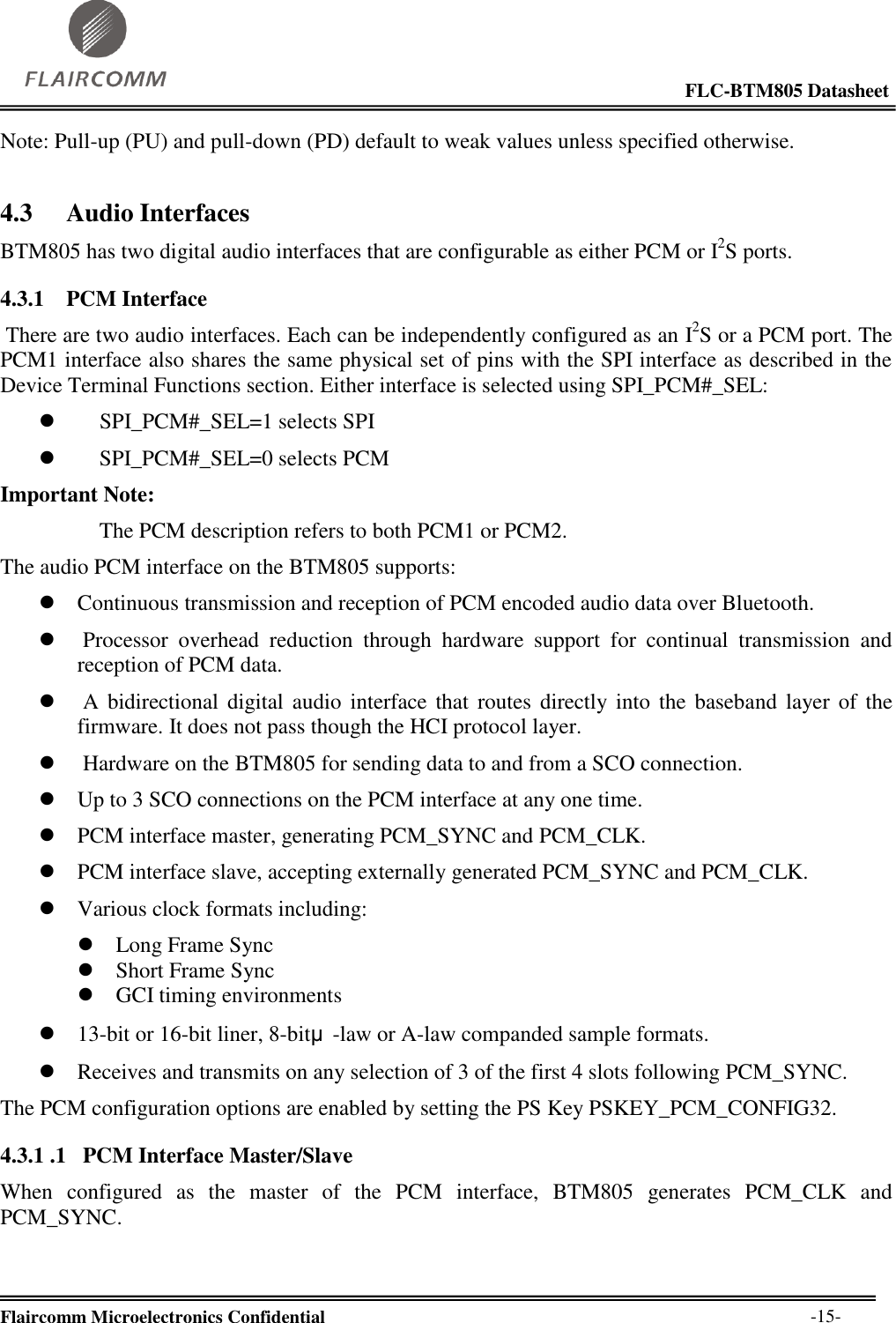                                                                                                            FLC-BTM805 Datasheet  Flaircomm Microelectronics Confidential        -15- Note: Pull-up (PU) and pull-down (PD) default to weak values unless specified otherwise. 4.3 Audio Interfaces BTM805 has two digital audio interfaces that are configurable as either PCM or I2S ports. 4.3.1 PCM Interface  There are two audio interfaces. Each can be independently configured as an I2S or a PCM port. The PCM1 interface also shares the same physical set of pins with the SPI interface as described in the Device Terminal Functions section. Either interface is selected using SPI_PCM#_SEL:  SPI_PCM#_SEL=1 selects SPI  SPI_PCM#_SEL=0 selects PCM Important Note:     The PCM description refers to both PCM1 or PCM2. The audio PCM interface on the BTM805 supports:  Continuous transmission and reception of PCM encoded audio data over Bluetooth.   Processor  overhead  reduction  through  hardware  support  for  continual  transmission  and reception of PCM data.   A bidirectional digital audio  interface that  routes  directly into  the  baseband layer of  the firmware. It does not pass though the HCI protocol layer.   Hardware on the BTM805 for sending data to and from a SCO connection.  Up to 3 SCO connections on the PCM interface at any one time.  PCM interface master, generating PCM_SYNC and PCM_CLK.  PCM interface slave, accepting externally generated PCM_SYNC and PCM_CLK.  Various clock formats including:  Long Frame Sync  Short Frame Sync  GCI timing environments  13-bit or 16-bit liner, 8-bitμ-law or A-law companded sample formats.  Receives and transmits on any selection of 3 of the first 4 slots following PCM_SYNC. The PCM configuration options are enabled by setting the PS Key PSKEY_PCM_CONFIG32. 4.3.1 .1   PCM Interface Master/Slave When  configured  as  the  master  of  the  PCM  interface,  BTM805  generates  PCM_CLK  and PCM_SYNC. 