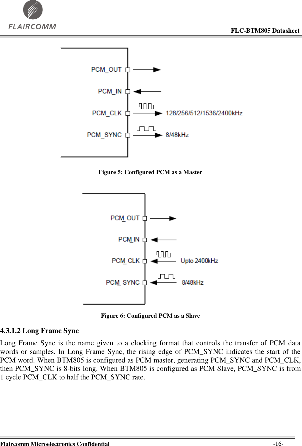                                                                                                            FLC-BTM805 Datasheet  Flaircomm Microelectronics Confidential        -16-  Figure 5: Configured PCM as a Master   Figure 6: Configured PCM as a Slave 4.3.1.2 Long Frame Sync Long Frame  Sync is  the name given to  a  clocking format that controls the transfer of PCM data words or samples. In Long Frame Sync, the rising edge of PCM_SYNC indicates the start of the PCM word. When BTM805 is configured as PCM master, generating PCM_SYNC and PCM_CLK, then PCM_SYNC is 8-bits long. When BTM805 is configured as PCM Slave, PCM_SYNC is from 1 cycle PCM_CLK to half the PCM_SYNC rate.  