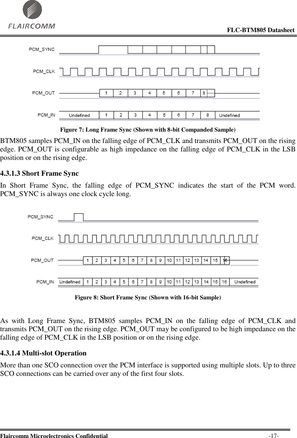                                                                                                            FLC-BTM805 Datasheet  Flaircomm Microelectronics Confidential        -17-  Figure 7: Long Frame Sync (Shown with 8-bit Companded Sample) BTM805 samples PCM_IN on the falling edge of PCM_CLK and transmits PCM_OUT on the rising edge. PCM_OUT is configurable as high impedance on the falling edge of PCM_CLK in the LSB position or on the rising edge. 4.3.1.3 Short Frame Sync In  Short  Frame  Sync,  the  falling  edge  of  PCM_SYNC  indicates  the  start  of  the  PCM  word. PCM_SYNC is always one clock cycle long.   Figure 8: Short Frame Sync (Shown with 16-bit Sample)  As  with  Long  Frame  Sync,  BTM805  samples  PCM_IN  on  the  falling  edge  of  PCM_CLK  and transmits PCM_OUT on the rising edge. PCM_OUT may be configured to be high impedance on the falling edge of PCM_CLK in the LSB position or on the rising edge. 4.3.1.4 Multi-slot Operation More than one SCO connection over the PCM interface is supported using multiple slots. Up to three SCO connections can be carried over any of the first four slots.  