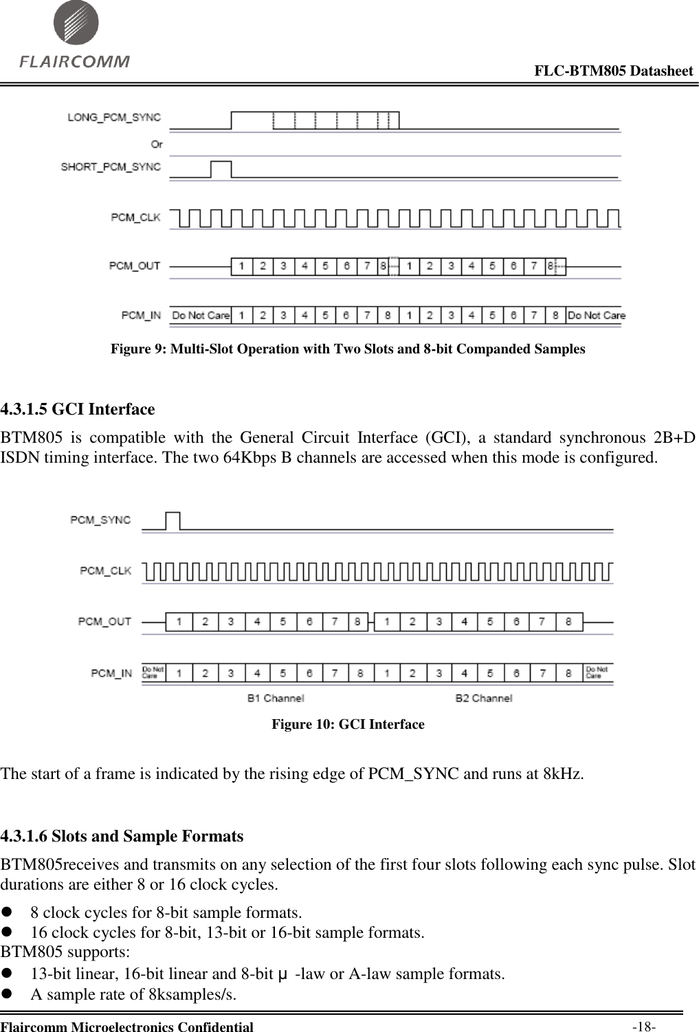                                                                                                            FLC-BTM805 Datasheet  Flaircomm Microelectronics Confidential        -18-  Figure 9: Multi-Slot Operation with Two Slots and 8-bit Companded Samples  4.3.1.5 GCI Interface BTM805  is  compatible  with  the  General  Circuit  Interface  (GCI),  a  standard  synchronous  2B+D ISDN timing interface. The two 64Kbps B channels are accessed when this mode is configured.   Figure 10: GCI Interface  The start of a frame is indicated by the rising edge of PCM_SYNC and runs at 8kHz.   4.3.1.6 Slots and Sample Formats BTM805receives and transmits on any selection of the first four slots following each sync pulse. Slot durations are either 8 or 16 clock cycles.   8 clock cycles for 8-bit sample formats.  16 clock cycles for 8-bit, 13-bit or 16-bit sample formats. BTM805 supports:  13-bit linear, 16-bit linear and 8-bit μ-law or A-law sample formats.  A sample rate of 8ksamples/s. 