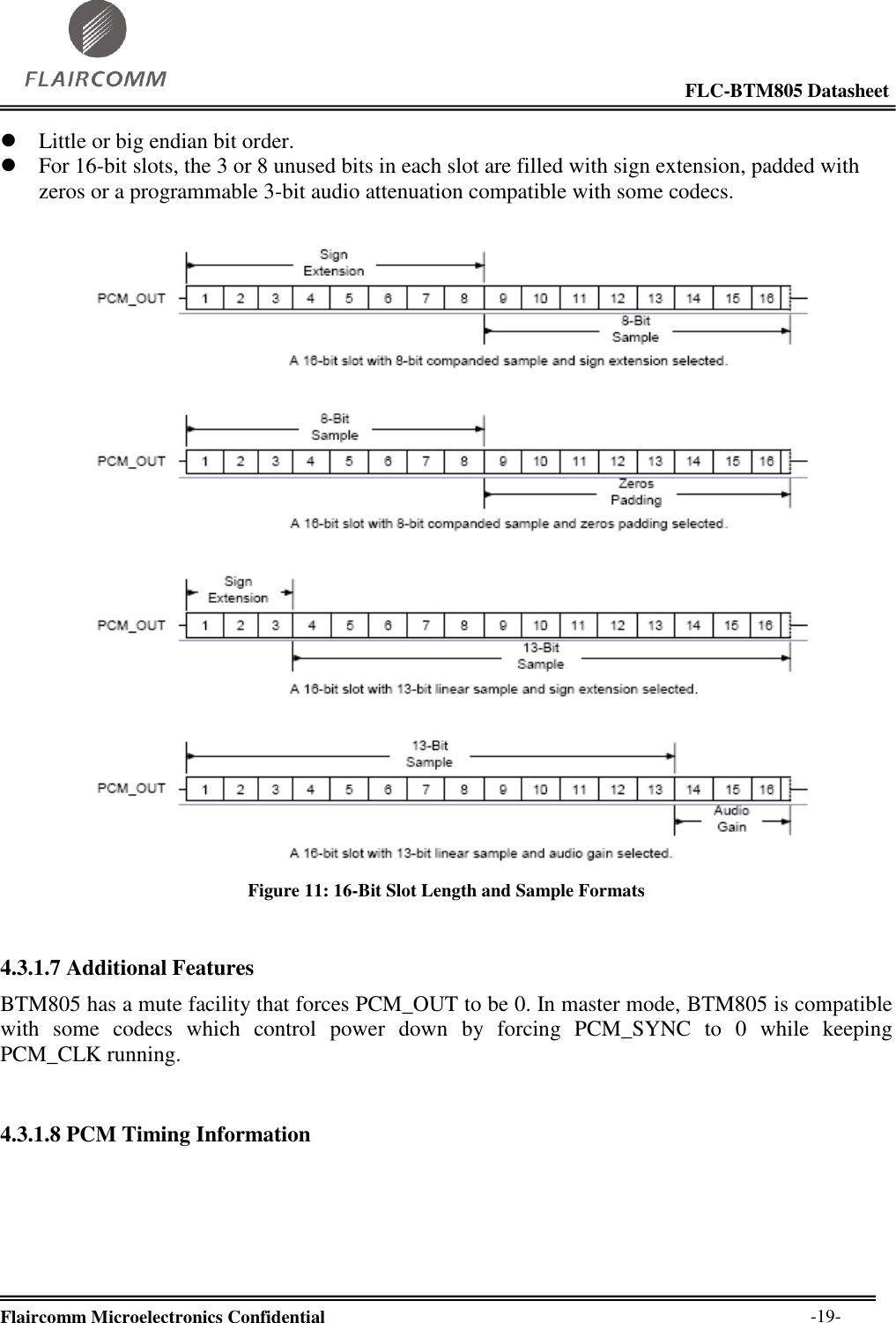                                                                                                            FLC-BTM805 Datasheet  Flaircomm Microelectronics Confidential        -19-  Little or big endian bit order.  For 16-bit slots, the 3 or 8 unused bits in each slot are filled with sign extension, padded with zeros or a programmable 3-bit audio attenuation compatible with some codecs.   Figure 11: 16-Bit Slot Length and Sample Formats  4.3.1.7 Additional Features BTM805 has a mute facility that forces PCM_OUT to be 0. In master mode, BTM805 is compatible with  some  codecs  which  control  power  down  by  forcing  PCM_SYNC  to  0  while  keeping PCM_CLK running.  4.3.1.8 PCM Timing Information     