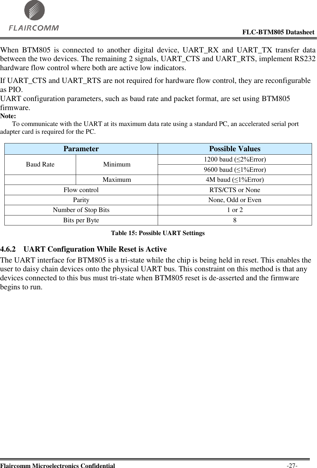                                                                                                            FLC-BTM805 Datasheet  Flaircomm Microelectronics Confidential        -27- When  BTM805  is  connected  to  another  digital  device,  UART_RX  and  UART_TX  transfer  data between the two devices. The remaining 2 signals, UART_CTS and UART_RTS, implement RS232 hardware flow control where both are active low indicators. If UART_CTS and UART_RTS are not required for hardware flow control, they are reconfigurable as PIO. UART configuration parameters, such as baud rate and packet format, are set using BTM805 firmware. Note:        To communicate with the UART at its maximum data rate using a standard PC, an accelerated serial port adapter card is required for the PC.  Parameter Possible Values Baud Rate Minimum 1200 baud (≤2%Error) 9600 baud (≤1%Error)  Maximum 4M baud (≤1%Error) Flow control RTS/CTS or None Parity None, Odd or Even Number of Stop Bits 1 or 2 Bits per Byte 8 Table 15: Possible UART Settings 4.6.2 UART Configuration While Reset is Active The UART interface for BTM805 is a tri-state while the chip is being held in reset. This enables the user to daisy chain devices onto the physical UART bus. This constraint on this method is that any devices connected to this bus must tri-state when BTM805 reset is de-asserted and the firmware begins to run. 