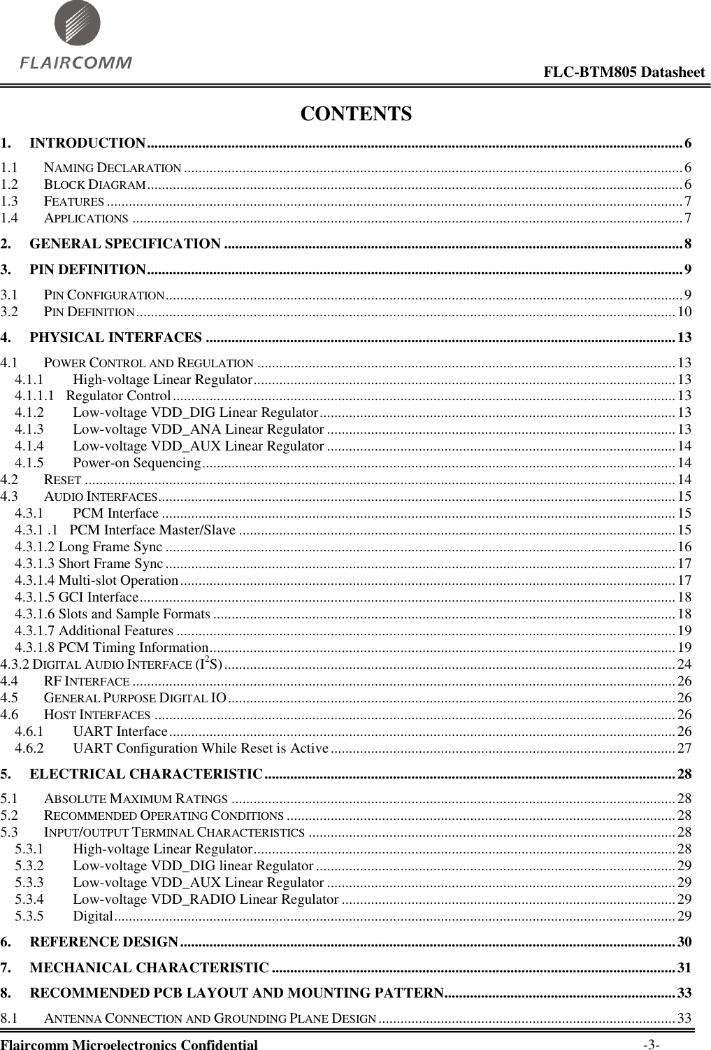                                                                                                            FLC-BTM805 Datasheet  Flaircomm Microelectronics Confidential        -3- CONTENTS 1. INTRODUCTION .................................................................................................................................................. 6 1.1 NAMING DECLARATION ........................................................................................................................................ 6 1.2 BLOCK DIAGRAM .................................................................................................................................................. 6 1.3 FEATURES ............................................................................................................................................................. 7 1.4 APPLICATIONS ...................................................................................................................................................... 7 2. GENERAL SPECIFICATION ............................................................................................................................. 8 3. PIN DEFINITION .................................................................................................................................................. 9 3.1 PIN CONFIGURATION ............................................................................................................................................. 9 3.2 PIN DEFINITION ................................................................................................................................................... 10 4. PHYSICAL INTERFACES ................................................................................................................................ 13 4.1 POWER CONTROL AND REGULATION .................................................................................................................. 13 4.1.1 High-voltage Linear Regulator ................................................................................................................... 13 4.1.1.1   Regulator Control ......................................................................................................................................... 13 4.1.2 Low-voltage VDD_DIG Linear Regulator ................................................................................................. 13 4.1.3 Low-voltage VDD_ANA Linear Regulator ............................................................................................... 13 4.1.4 Low-voltage VDD_AUX Linear Regulator ............................................................................................... 14 4.1.5 Power-on Sequencing ................................................................................................................................. 14 4.2 RESET ................................................................................................................................................................. 14 4.3 AUDIO INTERFACES............................................................................................................................................. 15 4.3.1 PCM Interface ............................................................................................................................................ 15 4.3.1 .1   PCM Interface Master/Slave ....................................................................................................................... 15 4.3.1.2 Long Frame Sync ........................................................................................................................................... 16 4.3.1.3 Short Frame Sync ........................................................................................................................................... 17 4.3.1.4 Multi-slot Operation ....................................................................................................................................... 17 4.3.1.5 GCI Interface .................................................................................................................................................. 18 4.3.1.6 Slots and Sample Formats .............................................................................................................................. 18 4.3.1.7 Additional Features ........................................................................................................................................ 19 4.3.1.8 PCM Timing Information ............................................................................................................................... 19 4.3.2 DIGITAL AUDIO INTERFACE (I2S) ........................................................................................................................... 24 4.4 RF INTERFACE .................................................................................................................................................... 26 4.5 GENERAL PURPOSE DIGITAL IO .......................................................................................................................... 26 4.6 HOST INTERFACES .............................................................................................................................................. 26 4.6.1 UART Interface .......................................................................................................................................... 26 4.6.2 UART Configuration While Reset is Active .............................................................................................. 27 5. ELECTRICAL CHARACTERISTIC ................................................................................................................ 28 5.1 ABSOLUTE MAXIMUM RATINGS ......................................................................................................................... 28 5.2 RECOMMENDED OPERATING CONDITIONS .......................................................................................................... 28 5.3 INPUT/OUTPUT TERMINAL CHARACTERISTICS .................................................................................................... 28 5.3.1 High-voltage Linear Regulator ................................................................................................................... 28 5.3.2 Low-voltage VDD_DIG linear Regulator .................................................................................................. 29 5.3.3 Low-voltage VDD_AUX Linear Regulator ............................................................................................... 29 5.3.4 Low-voltage VDD_RADIO Linear Regulator ........................................................................................... 29 5.3.5 Digital ......................................................................................................................................................... 29 6. REFERENCE DESIGN ....................................................................................................................................... 30 7. MECHANICAL CHARACTERISTIC .............................................................................................................. 31 8. RECOMMENDED PCB LAYOUT AND MOUNTING PATTERN............................................................... 33 8.1 ANTENNA CONNECTION AND GROUNDING PLANE DESIGN ................................................................................. 33 