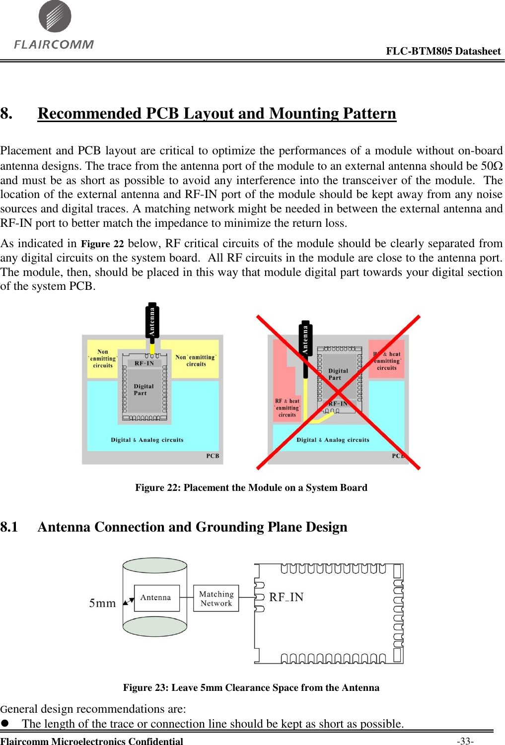                                                                                                            FLC-BTM805 Datasheet  Flaircomm Microelectronics Confidential        -33- 8. Recommended PCB Layout and Mounting Pattern  Placement and PCB layout are critical to optimize the performances of a module without on-board antenna designs. The trace from the antenna port of the module to an external antenna should be 50 and must be as short as possible to avoid any interference into the transceiver of the module.  The location of the external antenna and RF-IN port of the module should be kept away from any noise sources and digital traces. A matching network might be needed in between the external antenna and RF-IN port to better match the impedance to minimize the return loss. As indicated in Figure 22 below, RF critical circuits of the module should be clearly separated from any digital circuits on the system board.  All RF circuits in the module are close to the antenna port.  The module, then, should be placed in this way that module digital part towards your digital section of the system PCB.   Figure 22: Placement the Module on a System Board 8.1 Antenna Connection and Grounding Plane Design   Figure 23: Leave 5mm Clearance Space from the Antenna General design recommendations are:  The length of the trace or connection line should be kept as short as possible. 