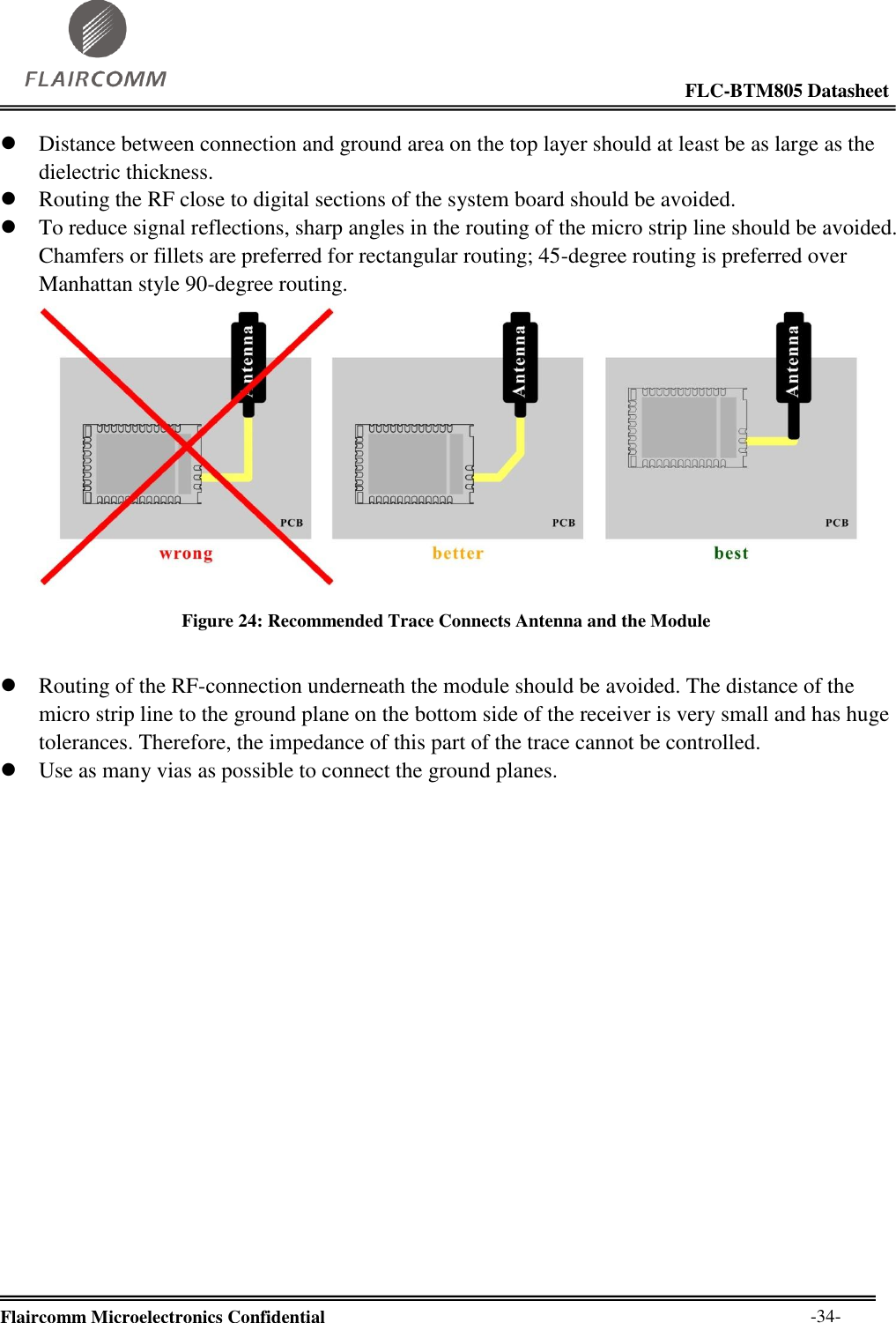                                                                                                            FLC-BTM805 Datasheet  Flaircomm Microelectronics Confidential        -34-  Distance between connection and ground area on the top layer should at least be as large as the dielectric thickness.  Routing the RF close to digital sections of the system board should be avoided.  To reduce signal reflections, sharp angles in the routing of the micro strip line should be avoided. Chamfers or fillets are preferred for rectangular routing; 45-degree routing is preferred over Manhattan style 90-degree routing.  Figure 24: Recommended Trace Connects Antenna and the Module   Routing of the RF-connection underneath the module should be avoided. The distance of the micro strip line to the ground plane on the bottom side of the receiver is very small and has huge tolerances. Therefore, the impedance of this part of the trace cannot be controlled.  Use as many vias as possible to connect the ground planes. 