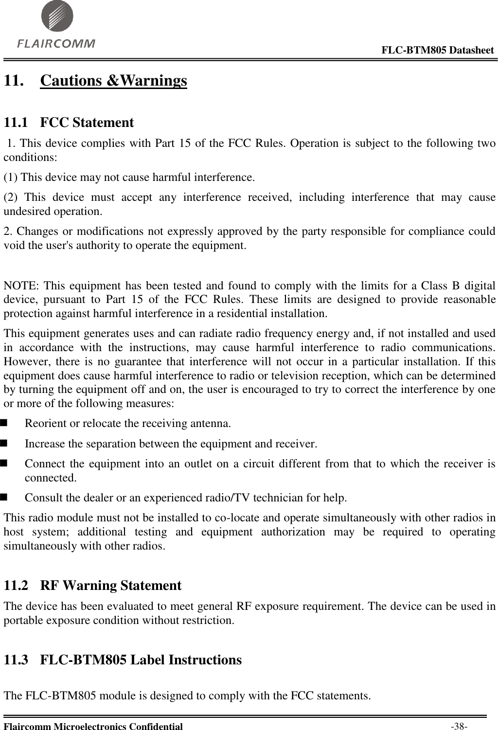                                                                                                            FLC-BTM805 Datasheet  Flaircomm Microelectronics Confidential        -38- 11. Cautions &amp;Warnings 11.1 FCC Statement  1. This device complies with Part 15 of the FCC Rules. Operation is subject to the following two conditions:  (1) This device may not cause harmful interference.  (2)  This  device  must  accept  any  interference  received,  including  interference  that  may  cause undesired operation.  2. Changes or modifications not expressly approved by the party responsible for compliance could void the user&apos;s authority to operate the equipment.   NOTE: This equipment has been tested and found to comply with the limits for a Class B digital device,  pursuant  to  Part  15  of  the  FCC  Rules.  These  limits  are  designed  to  provide  reasonable protection against harmful interference in a residential installation.  This equipment generates uses and can radiate radio frequency energy and, if not installed and used in  accordance  with  the  instructions,  may  cause  harmful  interference  to  radio  communications. However, there is no  guarantee that interference  will not occur in a particular installation. If this equipment does cause harmful interference to radio or television reception, which can be determined by turning the equipment off and on, the user is encouraged to try to correct the interference by one or more of the following measures:   Reorient or relocate the receiving antenna.   Increase the separation between the equipment and receiver.   Connect the equipment into an outlet on a circuit different from that to which the receiver is connected.   Consult the dealer or an experienced radio/TV technician for help.  This radio module must not be installed to co-locate and operate simultaneously with other radios in host  system;  additional  testing  and  equipment  authorization  may  be  required  to  operating simultaneously with other radios. 11.2 RF Warning Statement The device has been evaluated to meet general RF exposure requirement. The device can be used in portable exposure condition without restriction. 11.3 FLC-BTM805 Label Instructions  The FLC-BTM805 module is designed to comply with the FCC statements. 