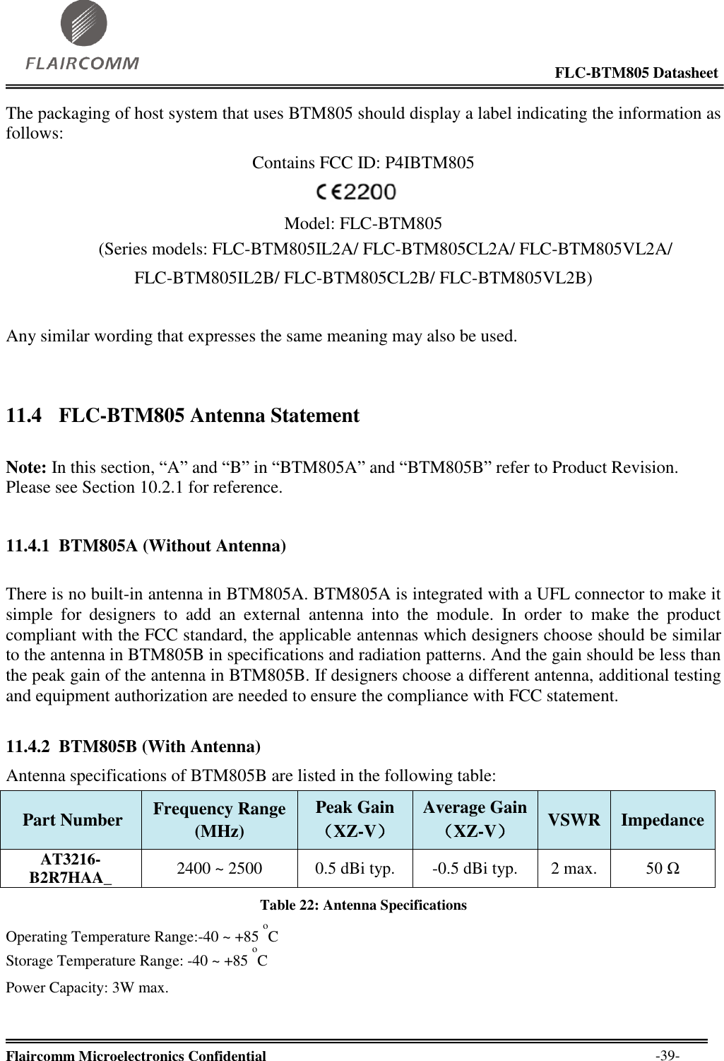                                                                                                            FLC-BTM805 Datasheet  Flaircomm Microelectronics Confidential        -39- The packaging of host system that uses BTM805 should display a label indicating the information as follows: Contains FCC ID: P4IBTM805  Model: FLC-BTM805  (Series models: FLC-BTM805IL2A/ FLC-BTM805CL2A/ FLC-BTM805VL2A/ FLC-BTM805IL2B/ FLC-BTM805CL2B/ FLC-BTM805VL2B)                             Any similar wording that expresses the same meaning may also be used.  11.4 FLC-BTM805 Antenna Statement  Note: In this section, “A” and “B” in “BTM805A” and “BTM805B” refer to Product Revision. Please see Section 10.2.1 for reference.  11.4.1 BTM805A (Without Antenna)  There is no built-in antenna in BTM805A. BTM805A is integrated with a UFL connector to make it simple  for  designers  to  add  an  external  antenna  into  the  module.  In  order  to  make  the  product compliant with the FCC standard, the applicable antennas which designers choose should be similar to the antenna in BTM805B in specifications and radiation patterns. And the gain should be less than the peak gain of the antenna in BTM805B. If designers choose a different antenna, additional testing and equipment authorization are needed to ensure the compliance with FCC statement.  11.4.2 BTM805B (With Antenna) Antenna specifications of BTM805B are listed in the following table:  Part Number  Frequency Range  (MHz)  Peak Gain  （XZ-V）  Average Gain  （XZ-V）  VSWR  Impedance  AT3216-B2R7HAA_ 2400 ~ 2500  0.5 dBi typ.  -0.5 dBi typ.  2 max.  50 Ω  Table 22: Antenna Specifications Operating Temperature Range:-40 ~ +85 oC  Storage Temperature Range: -40 ~ +85 oC  Power Capacity: 3W max.   