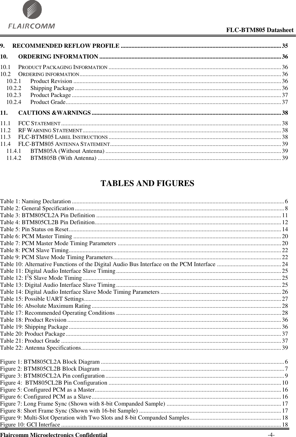                                                                                                            FLC-BTM805 Datasheet  Flaircomm Microelectronics Confidential        -4- 9. RECOMMENDED REFLOW PROFILE ......................................................................................................... 35 10. ORDERING INFORMATION ....................................................................................................................... 36 10.1 PRODUCT PACKAGING INFORMATION ................................................................................................................. 36 10.2 ORDERING INFORMATION .................................................................................................................................... 36 10.2.1 Product Revision ........................................................................................................................................ 36 10.2.2 Shipping Package ....................................................................................................................................... 36 10.2.3 Product Package ......................................................................................................................................... 37 10.2.4 Product Grade ............................................................................................................................................. 37 11. CAUTIONS &amp;WARNINGS ............................................................................................................................ 38 11.1 FCC STATEMENT ................................................................................................................................................ 38 11.2 RF WARNING STATEMENT .................................................................................................................................. 38 11.3 FLC-BTM805 LABEL INSTRUCTIONS ................................................................................................................. 38 11.4 FLC-BTM805 ANTENNA STATEMENT ................................................................................................................ 39 11.4.1 BTM805A (Without Antenna) ................................................................................................................... 39 11.4.2 BTM805B (With Antenna) ........................................................................................................................ 39   TABLES AND FIGURES  Table 1: Naming Declaration ........................................................................................................................................... 6 Table 2: General Specification ......................................................................................................................................... 8 Table 3: BTM805CL2A Pin Definition ......................................................................................................................... 11 Table 4: BTM805CL2B Pin Definition .......................................................................................................................... 12 Table 5: Pin Status on Reset ........................................................................................................................................... 14 Table 6: PCM Master Timing ........................................................................................................................................ 20 Table 7: PCM Master Mode Timing Parameters ........................................................................................................... 20 Table 8: PCM Slave Timing ........................................................................................................................................... 22 Table 9: PCM Slave Mode Timing Parameters .............................................................................................................. 22 Table 10: Alternative Functions of the Digital Audio Bus Interface on the PCM Interface .......................................... 24 Table 11: Digital Audio Interface Slave Timing ............................................................................................................ 25 Table 12: I2S Slave Mode Timing .................................................................................................................................. 25 Table 13: Digital Audio Interface Slave Timing ............................................................................................................ 25 Table 14: Digital Audio Interface Slave Mode Timing Parameters ............................................................................... 26 Table 15: Possible UART Settings ................................................................................................................................. 27 Table 16: Absolute Maximum Rating ............................................................................................................................ 28 Table 17: Recommended Operating Conditions ............................................................................................................ 28 Table 18: Product Revision ............................................................................................................................................ 36 Table 19: Shipping Package ........................................................................................................................................... 36 Table 20: Product Package ............................................................................................................................................. 37 Table 21: Product Grade ................................................................................................................................................ 37 Table 22: Antenna Specifications................................................................................................................................... 39  Figure 1: BTM805CL2A Block Diagram ........................................................................................................................ 6 Figure 2: BTM805CL2B Block Diagram ........................................................................................................................ 7 Figure 3: BTM805CL2A Pin configuration ..................................................................................................................... 9 Figure 4:  BTM805CL2B Pin Configuration ................................................................................................................. 10 Figure 5: Configured PCM as a Master .......................................................................................................................... 16 Figure 6: Configured PCM as a Slave ............................................................................................................................ 16 Figure 7: Long Frame Sync (Shown with 8-bit Companded Sample) ........................................................................... 17 Figure 8: Short Frame Sync (Shown with 16-bit Sample) ............................................................................................. 17 Figure 9: Multi-Slot Operation with Two Slots and 8-bit Companded Samples ............................................................ 18 Figure 10: GCI Interface ................................................................................................................................................ 18 