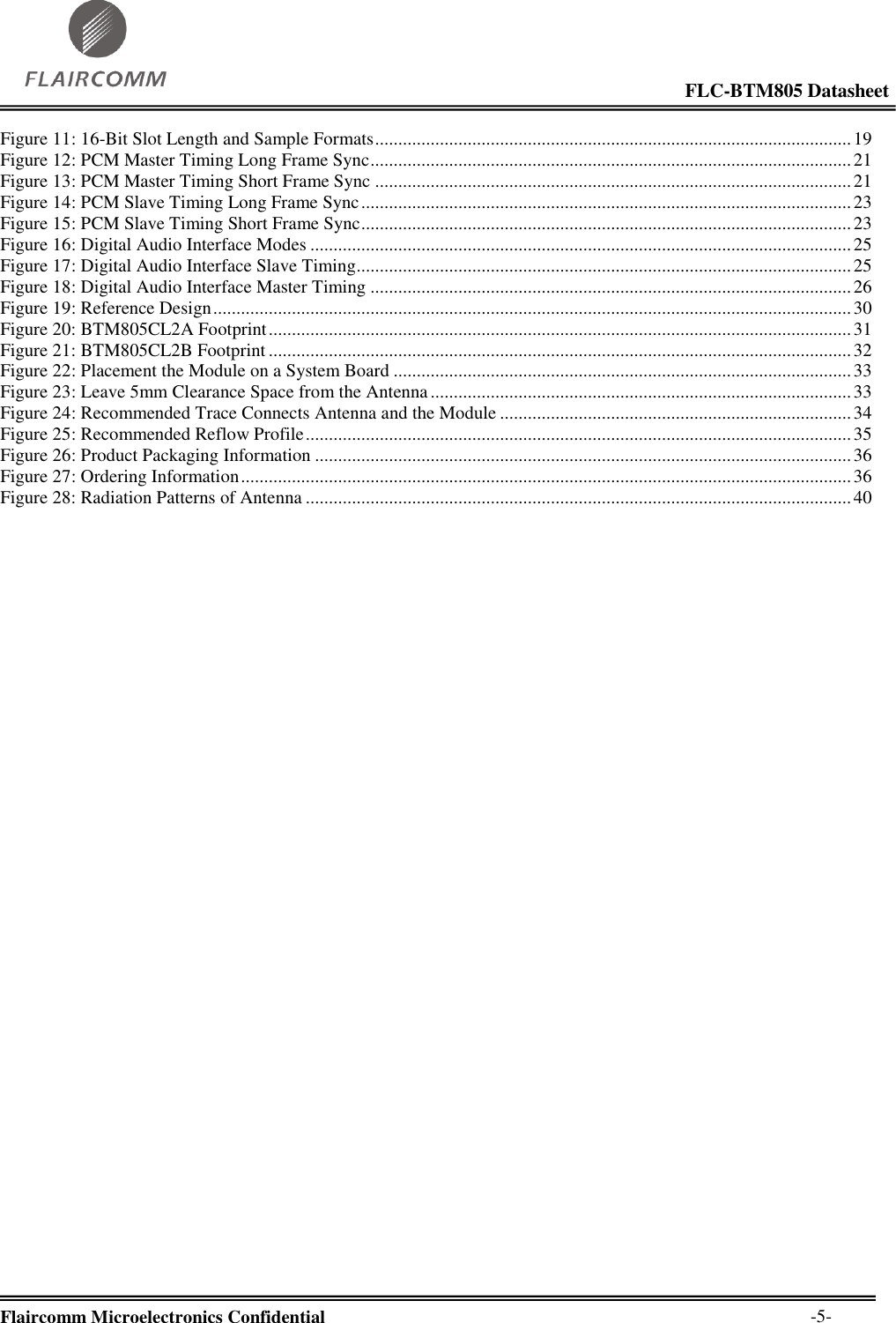                                                                                                            FLC-BTM805 Datasheet  Flaircomm Microelectronics Confidential        -5- Figure 11: 16-Bit Slot Length and Sample Formats ....................................................................................................... 19 Figure 12: PCM Master Timing Long Frame Sync ........................................................................................................ 21 Figure 13: PCM Master Timing Short Frame Sync ....................................................................................................... 21 Figure 14: PCM Slave Timing Long Frame Sync .......................................................................................................... 23 Figure 15: PCM Slave Timing Short Frame Sync .......................................................................................................... 23 Figure 16: Digital Audio Interface Modes ..................................................................................................................... 25 Figure 17: Digital Audio Interface Slave Timing ........................................................................................................... 25 Figure 18: Digital Audio Interface Master Timing ........................................................................................................ 26 Figure 19: Reference Design .......................................................................................................................................... 30 Figure 20: BTM805CL2A Footprint .............................................................................................................................. 31 Figure 21: BTM805CL2B Footprint .............................................................................................................................. 32 Figure 22: Placement the Module on a System Board ................................................................................................... 33 Figure 23: Leave 5mm Clearance Space from the Antenna ........................................................................................... 33 Figure 24: Recommended Trace Connects Antenna and the Module ............................................................................ 34 Figure 25: Recommended Reflow Profile ...................................................................................................................... 35 Figure 26: Product Packaging Information .................................................................................................................... 36 Figure 27: Ordering Information .................................................................................................................................... 36 Figure 28: Radiation Patterns of Antenna ...................................................................................................................... 40  