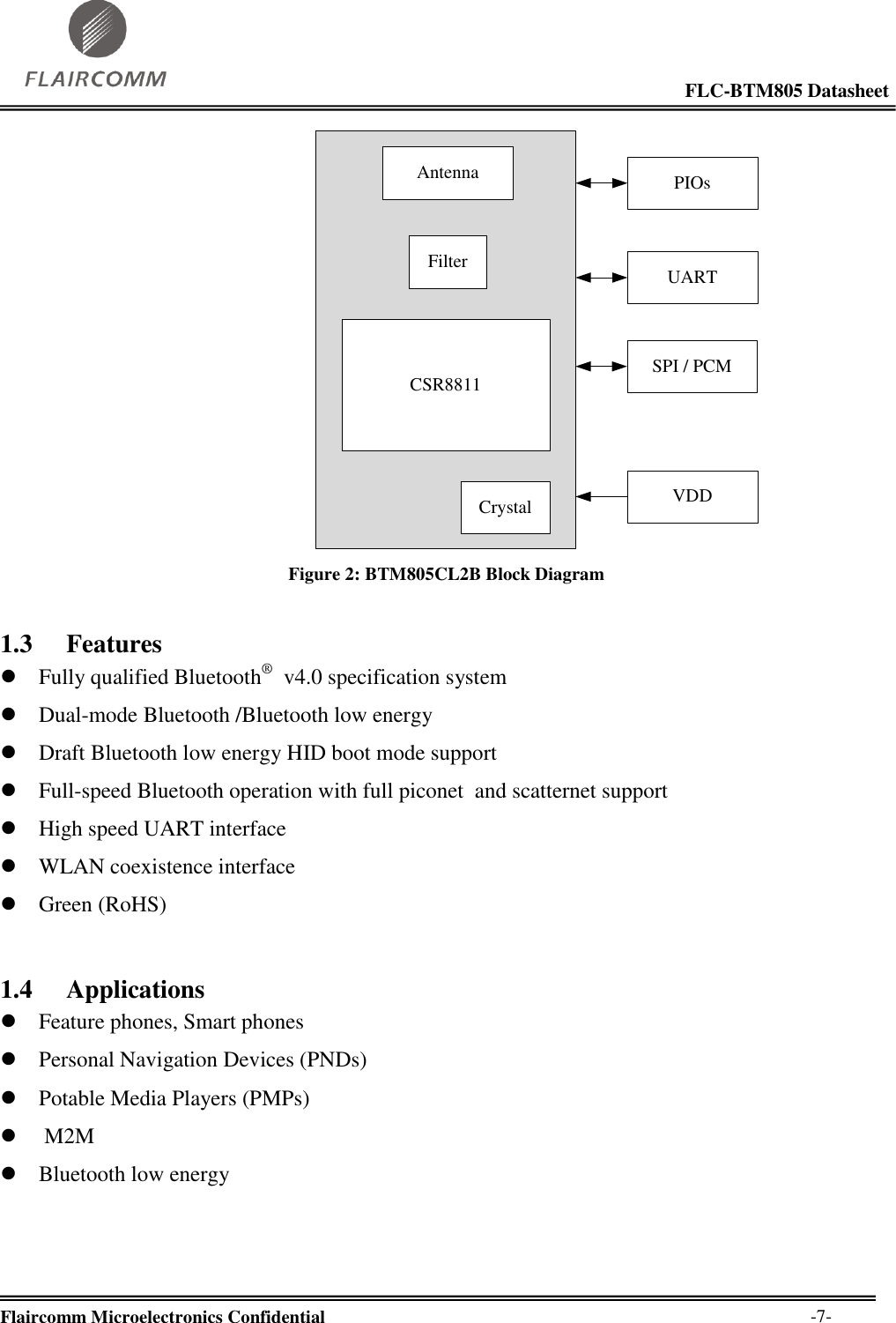                                                                                                            FLC-BTM805 Datasheet  Flaircomm Microelectronics Confidential        -7- UARTPIOsCrystalCSR8811FilterSPI / PCMVDDAntenna Figure 2: BTM805CL2B Block Diagram 1.3 Features  Fully qualified Bluetooth®   v4.0 specification system  Dual-mode Bluetooth /Bluetooth low energy   Draft Bluetooth low energy HID boot mode support  Full-speed Bluetooth operation with full piconet  and scatternet support  High speed UART interface  WLAN coexistence interface  Green (RoHS) 1.4 Applications  Feature phones, Smart phones  Personal Navigation Devices (PNDs)  Potable Media Players (PMPs)   M2M  Bluetooth low energy 