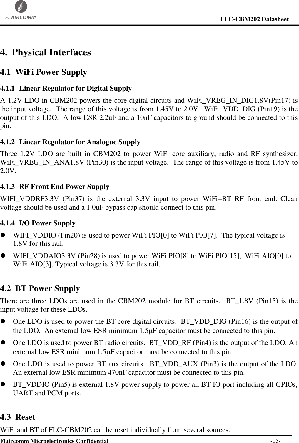                                                                                                                     FLC-CBM202 Datasheet  Flaircomm Microelectronics Confidential        -15- 4. Physical Interfaces 4.1 WiFi Power Supply 4.1.1 Linear Regulator for Digital Supply A 1.2V LDO in CBM202 powers the core digital circuits and WiFi_VREG_IN_DIG1.8V(Pin17) is the input voltage.  The range of this voltage is from 1.45V to 2.0V.  WiFi_VDD_DIG (Pin19) is the output of this LDO.  A low ESR 2.2uF and a 10nF capacitors to ground should be connected to this pin.   4.1.2 Linear Regulator for Analogue Supply Three  1.2V  LDO  are  built  in  CBM202  to  power  WiFi  core  auxiliary,  radio  and  RF  synthesizer. WiFi_VREG_IN_ANA1.8V (Pin30) is the input voltage.  The range of this voltage is from 1.45V to 2.0V.     4.1.3 RF Front End Power Supply WIFI_VDDRF3.3V  (Pin37)  is  the  external  3.3V  input  to  power  WiFi+BT  RF  front  end.  Clean voltage should be used and a 1.0uF bypass cap should connect to this pin.   4.1.4 I/O Power Supply  WIFI_VDDIO (Pin20) is used to power WiFi PIO[0] to WiFi PIO[7].  The typical voltage is 1.8V for this rail.  WIFI_VDDAIO3.3V (Pin28) is used to power WiFi PIO[8] to WiFi PIO[15],  WiFi AIO[0] to WiFi AIO[3]. Typical voltage is 3.3V for this rail. 4.2 BT Power Supply There are three LDOs are used in the CBM202  module for BT circuits.  BT_1.8V (Pin15) is the input voltage for these LDOs.  One LDO is used to power the BT core digital circuits.  BT_VDD_DIG (Pin16) is the output of the LDO.  An external low ESR minimum 1.5F capacitor must be connected to this pin.   One LDO is used to power BT radio circuits.  BT_VDD_RF (Pin4) is the output of the LDO. An external low ESR minimum 1.5F capacitor must be connected to this pin.   One LDO is used to power BT aux circuits.  BT_VDD_AUX (Pin3) is the output of the LDO. An external low ESR minimum 470nF capacitor must be connected to this pin.  BT_VDDIO (Pin5) is external 1.8V power supply to power all BT IO port including all GPIOs, UART and PCM ports. 4.3 Reset WiFi and BT of FLC-CBM202 can be reset individually from several sources. 