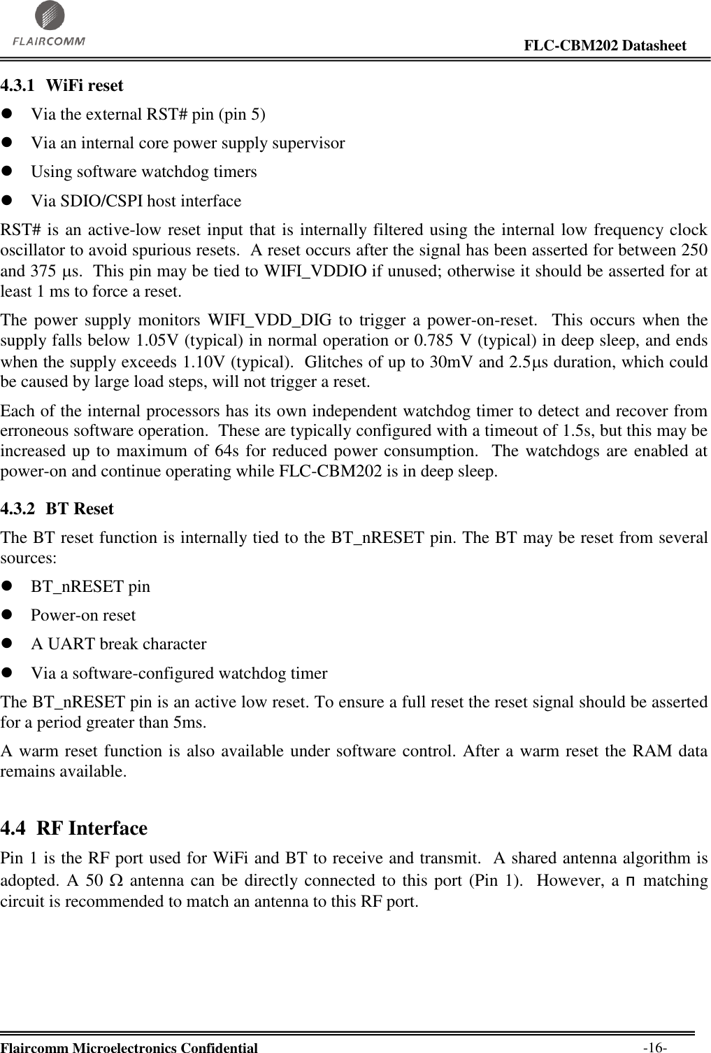                                                                                                                     FLC-CBM202 Datasheet  Flaircomm Microelectronics Confidential        -16- 4.3.1 WiFi reset  Via the external RST# pin (pin 5)  Via an internal core power supply supervisor  Using software watchdog timers  Via SDIO/CSPI host interface RST# is an active-low reset input that is internally filtered using the internal low frequency clock oscillator to avoid spurious resets.  A reset occurs after the signal has been asserted for between 250 and 375 s.  This pin may be tied to WIFI_VDDIO if unused; otherwise it should be asserted for at least 1 ms to force a reset. The power supply  monitors  WIFI_VDD_DIG to  trigger a power-on-reset.   This  occurs  when the supply falls below 1.05V (typical) in normal operation or 0.785 V (typical) in deep sleep, and ends when the supply exceeds 1.10V (typical).  Glitches of up to 30mV and 2.5s duration, which could be caused by large load steps, will not trigger a reset. Each of the internal processors has its own independent watchdog timer to detect and recover from erroneous software operation.  These are typically configured with a timeout of 1.5s, but this may be increased up to maximum of 64s for reduced power consumption.  The watchdogs are enabled at power-on and continue operating while FLC-CBM202 is in deep sleep. 4.3.2 BT Reset The BT reset function is internally tied to the BT_nRESET pin. The BT may be reset from several sources:  BT_nRESET pin  Power-on reset  A UART break character  Via a software-configured watchdog timer The BT_nRESET pin is an active low reset. To ensure a full reset the reset signal should be asserted for a period greater than 5ms. A warm reset function is also available under software control. After a warm reset the RAM data remains available. 4.4 RF Interface Pin 1 is the RF port used for WiFi and BT to receive and transmit.  A shared antenna algorithm is adopted. A 50  antenna can be directly connected to this port (Pin 1).  However, a пmatching circuit is recommended to match an antenna to this RF port. 