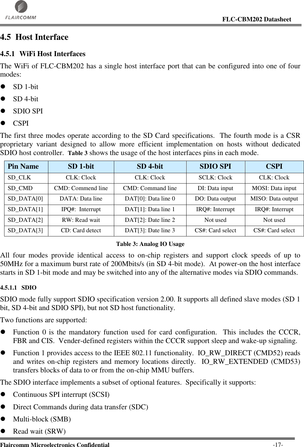                                                                                                                     FLC-CBM202 Datasheet  Flaircomm Microelectronics Confidential        -17- 4.5 Host Interface  4.5.1 WiFi Host Interfaces The WiFi of FLC-CBM202 has a single host interface port that can be configured into one of four modes:  SD 1-bit  SD 4-bit  SDIO SPI  CSPI The first three modes operate according to the SD Card specifications.  The fourth mode is a CSR proprietary  variant  designed  to  allow  more  efficient  implementation  on  hosts  without  dedicated SDIO host controller.  Table 3 shows the usage of the host interfaces pins in each mode. Pin Name SD 1-bit SD 4-bit SDIO SPI CSPI SD_CLK CLK: Clock CLK: Clock SCLK: Clock CLK: Clock SD_CMD CMD: Commend line CMD: Command line DI: Data input MOSI: Data input SD_DATA[0] DATA: Data line DAT[0]: Data line 0 DO: Data output MISO: Data output SD_DATA[1] IPQ#:  Interrupt DAT[1]: Data line 1 IRQ#: Interrupt IRQ#: Interrupt SD_DATA[2] RW: Read wait DAT[2]: Date line 2 Not used Not used SD_DATA[3] CD: Card detect DAT[3]: Date line 3 CS#: Card select CS#: Card select Table 3: Analog IO Usage All  four  modes  provide  identical  access  to  on-chip  registers  and  support  clock  speeds  of  up  to 50MHz for a maximum burst rate of 200Mbits/s (in SD 4-bit mode).  At power-on the host interface starts in SD 1-bit mode and may be switched into any of the alternative modes via SDIO commands. 4.5.1.1 SDIO SDIO mode fully support SDIO specification version 2.00. It supports all defined slave modes (SD 1 bit, SD 4-bit and SDIO SPI), but not SD host functionality.   Two functions are supported:  Function 0  is  the  mandatory function  used  for  card  configuration.   This  includes  the  CCCR, FBR and CIS.  Vender-defined registers within the CCCR support sleep and wake-up signaling.  Function 1 provides access to the IEEE 802.11 functionality.  IO_RW_DIRECT (CMD52) reads and writes on-chip registers and memory locations directly.  IO_RW_EXTENDED (CMD53) transfers blocks of data to or from the on-chip MMU buffers. The SDIO interface implements a subset of optional features.  Specifically it supports:  Continuous SPI interrupt (SCSI)  Direct Commands during data transfer (SDC)  Multi-block (SMB)  Read wait (SRW)  