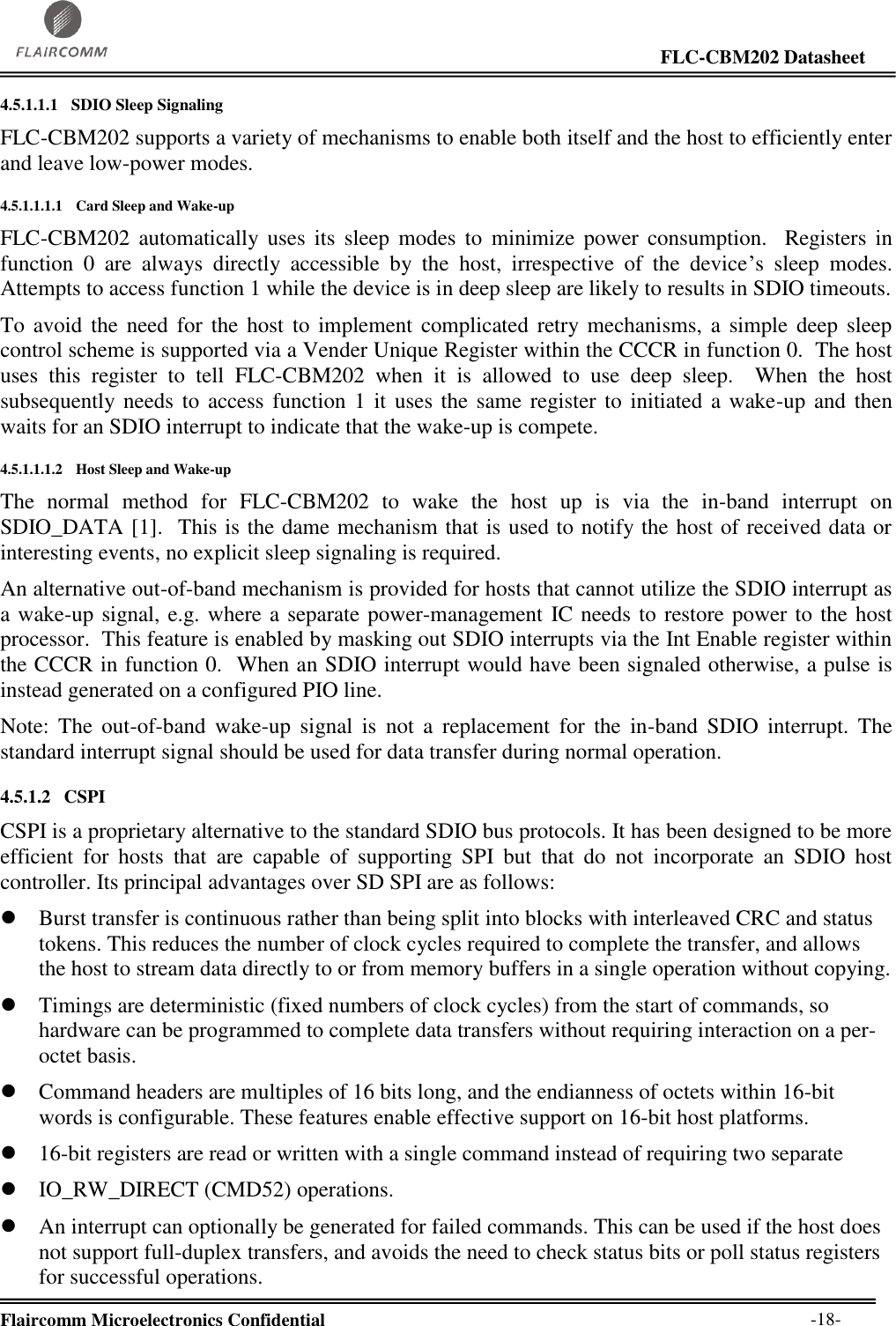                                                                                                                     FLC-CBM202 Datasheet  Flaircomm Microelectronics Confidential        -18- 4.5.1.1.1 SDIO Sleep Signaling FLC-CBM202 supports a variety of mechanisms to enable both itself and the host to efficiently enter and leave low-power modes. 4.5.1.1.1.1 Card Sleep and Wake-up FLC-CBM202  automatically uses  its  sleep  modes  to  minimize  power  consumption.    Registers  in function  0  are  always  directly  accessible  by  the  host,  irrespective  of  the  device’s  sleep  modes.  Attempts to access function 1 while the device is in deep sleep are likely to results in SDIO timeouts. To avoid  the need  for  the  host  to implement  complicated retry mechanisms,  a  simple deep  sleep control scheme is supported via a Vender Unique Register within the CCCR in function 0.  The host uses  this  register  to  tell  FLC-CBM202  when  it  is  allowed  to  use  deep  sleep.    When  the  host subsequently needs to access function 1 it uses the same register to initiated a wake-up and then waits for an SDIO interrupt to indicate that the wake-up is compete. 4.5.1.1.1.2 Host Sleep and Wake-up The  normal  method  for  FLC-CBM202  to  wake  the  host  up  is  via  the  in-band  interrupt  on SDIO_DATA [1].  This is the dame mechanism that is used to notify the host of received data or interesting events, no explicit sleep signaling is required. An alternative out-of-band mechanism is provided for hosts that cannot utilize the SDIO interrupt as a wake-up signal, e.g. where a separate power-management IC needs to restore power to the host processor.  This feature is enabled by masking out SDIO interrupts via the Int Enable register within the CCCR in function 0.  When an SDIO interrupt would have been signaled otherwise, a pulse is instead generated on a configured PIO line. Note:  The  out-of-band  wake-up  signal  is  not  a  replacement  for  the  in-band  SDIO  interrupt.  The standard interrupt signal should be used for data transfer during normal operation. 4.5.1.2 CSPI CSPI is a proprietary alternative to the standard SDIO bus protocols. It has been designed to be more efficient  for  hosts  that  are  capable  of  supporting  SPI  but  that  do  not  incorporate  an  SDIO  host controller. Its principal advantages over SD SPI are as follows:  Burst transfer is continuous rather than being split into blocks with interleaved CRC and status tokens. This reduces the number of clock cycles required to complete the transfer, and allows the host to stream data directly to or from memory buffers in a single operation without copying.  Timings are deterministic (fixed numbers of clock cycles) from the start of commands, so hardware can be programmed to complete data transfers without requiring interaction on a per-octet basis.  Command headers are multiples of 16 bits long, and the endianness of octets within 16-bit words is configurable. These features enable effective support on 16-bit host platforms.  16-bit registers are read or written with a single command instead of requiring two separate  IO_RW_DIRECT (CMD52) operations.   An interrupt can optionally be generated for failed commands. This can be used if the host does not support full-duplex transfers, and avoids the need to check status bits or poll status registers for successful operations.  