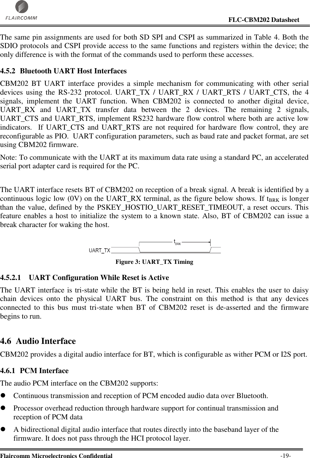                                                                                                                     FLC-CBM202 Datasheet  Flaircomm Microelectronics Confidential        -19- The same pin assignments are used for both SD SPI and CSPI as summarized in Table 4. Both the SDIO protocols and CSPI provide access to the same functions and registers within the device; the only difference is with the format of the commands used to perform these accesses. 4.5.2 Bluetooth UART Host Interfaces CBM202 BT  UART interface provides  a  simple mechanism  for communicating  with  other serial devices  using  the  RS-232  protocol.  UART_TX  /  UART_RX  /  UART_RTS  /  UART_CTS,  the  4 signals,  implement  the  UART  function.  When  CBM202  is  connected  to  another  digital  device, UART_RX  and  UART_TX  transfer  data  between  the  2  devices.  The  remaining  2  signals, UART_CTS and UART_RTS, implement RS232 hardware flow control where both are active low indicators.  If UART_CTS  and  UART_RTS  are not  required  for hardware flow  control, they are reconfigurable as PIO.  UART configuration parameters, such as baud rate and packet format, are set using CBM202 firmware. Note: To communicate with the UART at its maximum data rate using a standard PC, an accelerated serial port adapter card is required for the PC.  The UART interface resets BT of CBM202 on reception of a break signal. A break is identified by a continuous logic low (0V) on the UART_RX terminal, as the figure below shows. If tBRK is longer than the value, defined by the PSKEY_HOSTIO_UART_RESET_TIMEOUT, a reset occurs. This feature enables a host to initialize the system to a known state. Also, BT of CBM202 can issue a break character for waking the host.  Figure 3: UART_TX Timing  4.5.2.1   UART Configuration While Reset is Active The UART interface is tri-state while the BT is being held in reset. This enables the user to daisy chain  devices  onto  the  physical  UART  bus.  The  constraint  on  this  method  is  that  any  devices connected  to  this  bus  must  tri-state  when  BT  of  CBM202  reset  is  de-asserted  and  the  firmware begins to run. 4.6 Audio Interface CBM202 provides a digital audio interface for BT, which is configurable as wither PCM or I2S port. 4.6.1 PCM Interface The audio PCM interface on the CBM202 supports:  Continuous transmission and reception of PCM encoded audio data over Bluetooth.  Processor overhead reduction through hardware support for continual transmission and reception of PCM data  A bidirectional digital audio interface that routes directly into the baseband layer of the firmware. It does not pass through the HCI protocol layer. 