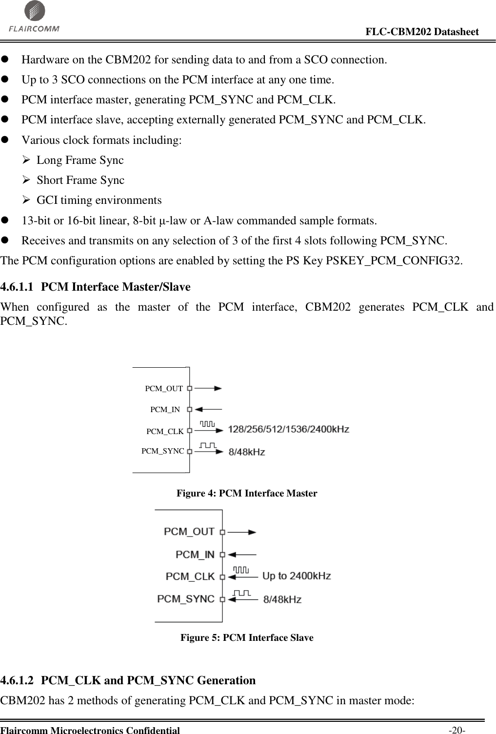                                                                                                                     FLC-CBM202 Datasheet  Flaircomm Microelectronics Confidential        -20-  Hardware on the CBM202 for sending data to and from a SCO connection.  Up to 3 SCO connections on the PCM interface at any one time.  PCM interface master, generating PCM_SYNC and PCM_CLK.  PCM interface slave, accepting externally generated PCM_SYNC and PCM_CLK.  Various clock formats including:  Long Frame Sync  Short Frame Sync  GCI timing environments  13-bit or 16-bit linear, 8-bit μ-law or A-law commanded sample formats.  Receives and transmits on any selection of 3 of the first 4 slots following PCM_SYNC. The PCM configuration options are enabled by setting the PS Key PSKEY_PCM_CONFIG32. 4.6.1.1 PCM Interface Master/Slave When  configured  as  the  master  of  the  PCM  interface,  CBM202  generates  PCM_CLK  and PCM_SYNC.   PCM_OUTPCM_CLKPCM_INPCM_SYNC Figure 4: PCM Interface Master  Figure 5: PCM Interface Slave  4.6.1.2 PCM_CLK and PCM_SYNC Generation CBM202 has 2 methods of generating PCM_CLK and PCM_SYNC in master mode: 