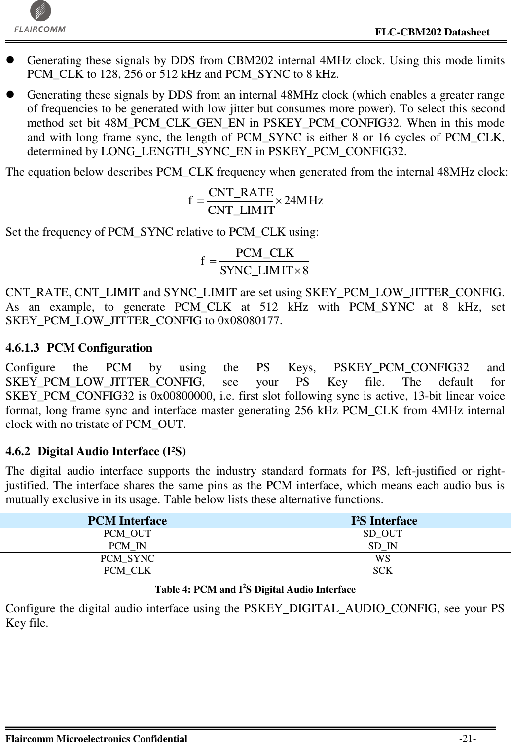                                                                                                                     FLC-CBM202 Datasheet  Flaircomm Microelectronics Confidential        -21-  Generating these signals by DDS from CBM202 internal 4MHz clock. Using this mode limits PCM_CLK to 128, 256 or 512 kHz and PCM_SYNC to 8 kHz.  Generating these signals by DDS from an internal 48MHz clock (which enables a greater range of frequencies to be generated with low jitter but consumes more power). To select this second method set bit 48M_PCM_CLK_GEN_EN in PSKEY_PCM_CONFIG32. When in this mode and with long frame sync, the length of PCM_SYNC is either 8 or 16 cycles of PCM_CLK, determined by LONG_LENGTH_SYNC_EN in PSKEY_PCM_CONFIG32. The equation below describes PCM_CLK frequency when generated from the internal 48MHz clock: 24MHzCNT_LIMITCNT_RATEf Set the frequency of PCM_SYNC relative to PCM_CLK using: 8SYNC_LIMITPCM_CLKf CNT_RATE, CNT_LIMIT and SYNC_LIMIT are set using SKEY_PCM_LOW_JITTER_CONFIG. As  an  example,  to  generate  PCM_CLK  at  512  kHz  with  PCM_SYNC  at  8  kHz,  set SKEY_PCM_LOW_JITTER_CONFIG to 0x08080177. 4.6.1.3 PCM Configuration Configure  the  PCM  by  using  the  PS  Keys,  PSKEY_PCM_CONFIG32  and SKEY_PCM_LOW_JITTER_CONFIG,  see  your  PS  Key  file.  The  default  for SKEY_PCM_CONFIG32 is 0x00800000, i.e. first slot following sync is active, 13-bit linear voice format, long frame sync and interface master generating 256 kHz PCM_CLK from 4MHz internal clock with no tristate of PCM_OUT. 4.6.2 Digital Audio Interface (I²S) The  digital  audio  interface  supports  the  industry  standard  formats  for  I²S,  left-justified  or  right-justified. The interface shares the same pins as the PCM interface, which means each audio bus is mutually exclusive in its usage. Table below lists these alternative functions.  PCM Interface  I²S Interface PCM_OUT SD_OUT PCM_IN SD_IN PCM_SYNC WS PCM_CLK SCK Table 4: PCM and I2S Digital Audio Interface Configure the digital audio interface using the PSKEY_DIGITAL_AUDIO_CONFIG, see your PS Key file. 