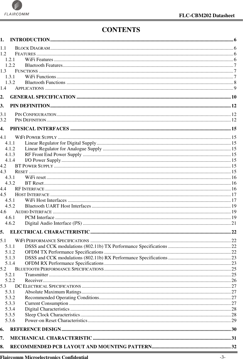                                                                                                                     FLC-CBM202 Datasheet  Flaircomm Microelectronics Confidential        -3- CONTENTS 1. INTRODUCTION .................................................................................................................................................. 6 1.1 BLOCK DIAGRAM .................................................................................................................................................. 6 1.2 FEATURES ............................................................................................................................................................. 6 1.2.1 WiFi Features ............................................................................................................................................... 6 1.2.2 Bluetooth Features ........................................................................................................................................ 7 1.3 FUNCTIONS ........................................................................................................................................................... 7 1.3.1 WiFi Functions ............................................................................................................................................. 7 1.3.2 Bluetooth Functions ..................................................................................................................................... 8 1.4 APPLICATIONS ...................................................................................................................................................... 9 2. GENERAL SPECIFICATION ........................................................................................................................... 10 3. PIN DEFINITION ................................................................................................................................................ 12 3.1 PIN CONFIGURATION ........................................................................................................................................... 12 3.2 PIN DEFINITION ................................................................................................................................................... 12 4. PHYSICAL INTERFACES ................................................................................................................................ 15 4.1 WIFI POWER SUPPLY .......................................................................................................................................... 15 4.1.1 Linear Regulator for Digital Supply ........................................................................................................... 15 4.1.2 Linear Regulator for Analogue Supply ...................................................................................................... 15 4.1.3 RF Front End Power Supply ...................................................................................................................... 15 4.1.4 I/O Power Supply ....................................................................................................................................... 15 4.2 BT POWER SUPPLY ............................................................................................................................................. 15 4.3 RESET ................................................................................................................................................................. 15 4.3.1 WiFi reset ................................................................................................................................................... 16 4.3.2 BT Reset ..................................................................................................................................................... 16 4.4 RF INTERFACE .................................................................................................................................................... 16 4.5 HOST INTERFACE ................................................................................................................................................ 17 4.5.1 WiFi Host Interfaces .................................................................................................................................. 17 4.5.2 Bluetooth UART Host Interfaces ............................................................................................................... 19 4.6 AUDIO INTERFACE .............................................................................................................................................. 19 4.6.1 PCM Interface ............................................................................................................................................ 19 4.6.2 Digital Audio Interface (I²S) ...................................................................................................................... 21 5. ELECTRICAL CHARACTERISTIC ................................................................................................................ 22 5.1 WIFI PERFORMANCE SPECIFICATIONS ................................................................................................................ 22 5.1.1 DSSS and CCK modulations (802.11b) TX Performance Specifications .................................................. 22 5.1.2 OFDM TX Performance Specifications ..................................................................................................... 22 5.1.3 DSSS and CCK modulations (802.11b) RX Performance Specifications .................................................. 23 5.1.4 OFDM RX Performance Specifications ..................................................................................................... 23 5.2 BLUETOOTH PERFORMANCE SPECIFICATIONS ..................................................................................................... 25 5.2.1 Transmitter ................................................................................................................................................. 25 5.2.2 Receiver ...................................................................................................................................................... 26 5.3 DC ELECTRICAL SPECIFICATIONS ....................................................................................................................... 27 5.3.1 Absolute Maximum Ratings ....................................................................................................................... 27 5.3.2 Recommended Operating Conditions ......................................................................................................... 27 5.3.3 Current Consumption ................................................................................................................................. 27 5.3.4 Digital Characteristics ................................................................................................................................ 28 5.3.5 Sleep Clock Characteristics ........................................................................................................................ 28 5.3.6 Power-on Reset Characteristics .................................................................................................................. 29 6. REFERENCE DESIGN ....................................................................................................................................... 30 7. MECHANICAL CHARACTERISTIC .............................................................................................................. 31 8. RECOMMENDED PCB LAYOUT AND MOUNTING PATTERN............................................................... 32 