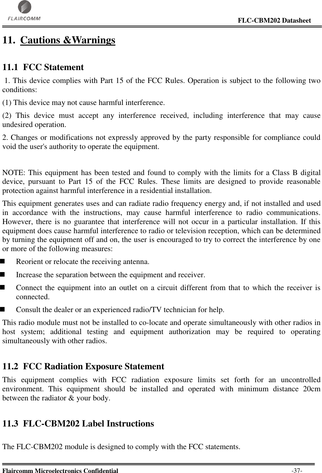                                                                                                                     FLC-CBM202 Datasheet  Flaircomm Microelectronics Confidential        -37- 11. Cautions &amp;Warnings 11.1 FCC Statement  1. This device complies with Part 15 of the FCC Rules. Operation is subject to the following two conditions:  (1) This device may not cause harmful interference.  (2)  This  device  must  accept  any  interference  received,  including  interference  that  may  cause undesired operation.  2. Changes or modifications not expressly approved by the party responsible for compliance could void the user&apos;s authority to operate the equipment.   NOTE: This equipment has been tested and found to comply with the limits for a Class B digital device,  pursuant  to  Part  15  of  the  FCC  Rules.  These  limits  are  designed  to  provide  reasonable protection against harmful interference in a residential installation.  This equipment generates uses and can radiate radio frequency energy and, if not installed and used in  accordance  with  the  instructions,  may  cause  harmful  interference  to  radio  communications. However, there is no guarantee that interference will  not  occur in a particular installation. If this equipment does cause harmful interference to radio or television reception, which can be determined by turning the equipment off and on, the user is encouraged to try to correct the interference by one or more of the following measures:   Reorient or relocate the receiving antenna.   Increase the separation between the equipment and receiver.   Connect the equipment into an outlet on a circuit different from that to which the receiver is connected.   Consult the dealer or an experienced radio/TV technician for help.  This radio module must not be installed to co-locate and operate simultaneously with other radios in host  system;  additional  testing  and  equipment  authorization  may  be  required  to  operating simultaneously with other radios. 11.2 FCC Radiation Exposure Statement This  equipment  complies  with  FCC  radiation  exposure  limits  set  forth  for  an  uncontrolled environment.  This  equipment  should  be  installed  and  operated  with  minimum  distance  20cm between the radiator &amp; your body. 11.3 FLC-CBM202 Label Instructions  The FLC-CBM202 module is designed to comply with the FCC statements. 