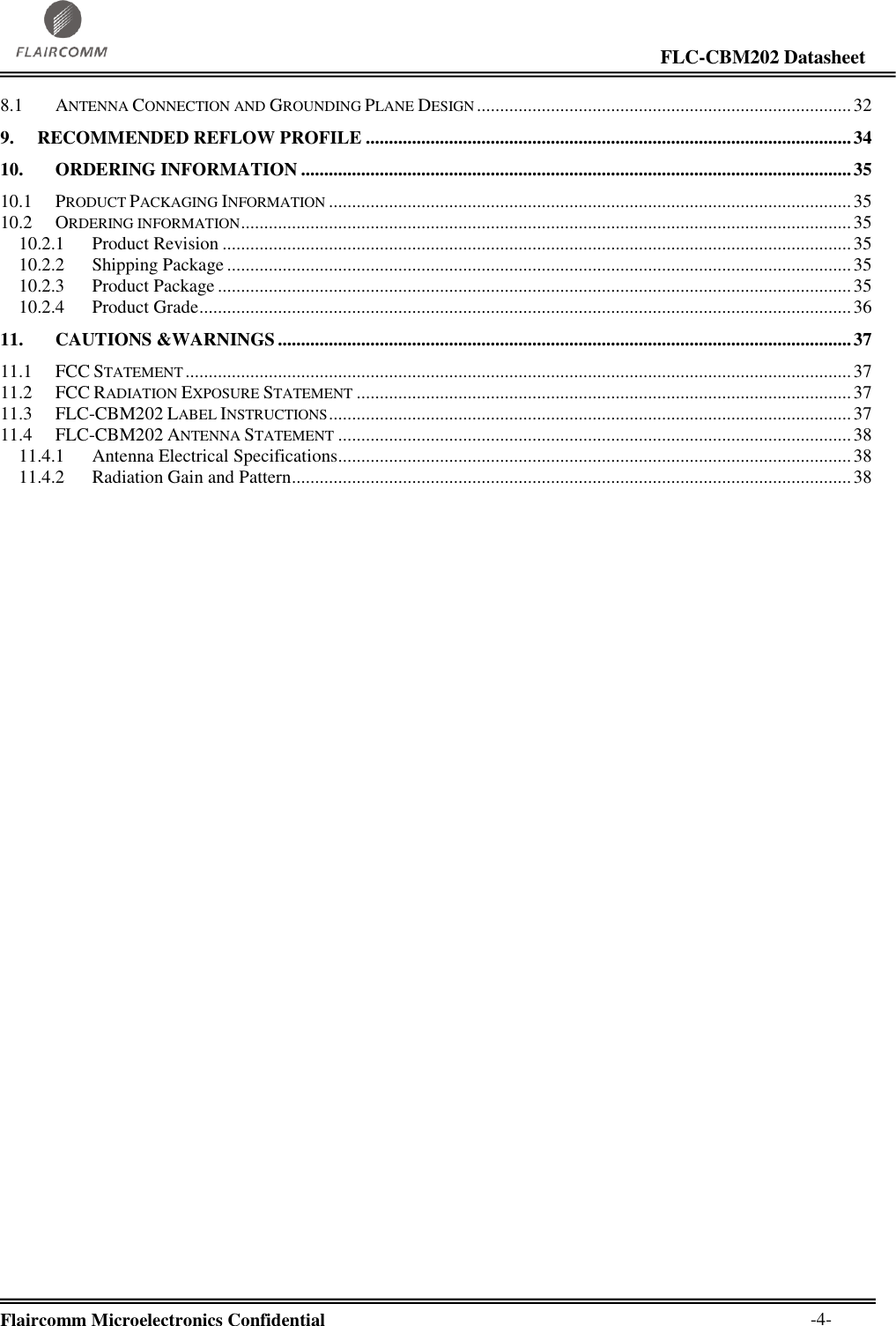                                                                                                                     FLC-CBM202 Datasheet  Flaircomm Microelectronics Confidential        -4- 8.1 ANTENNA CONNECTION AND GROUNDING PLANE DESIGN ................................................................................. 32 9. RECOMMENDED REFLOW PROFILE ......................................................................................................... 34 10. ORDERING INFORMATION ....................................................................................................................... 35 10.1 PRODUCT PACKAGING INFORMATION ................................................................................................................. 35 10.2 ORDERING INFORMATION .................................................................................................................................... 35 10.2.1 Product Revision ........................................................................................................................................ 35 10.2.2 Shipping Package ....................................................................................................................................... 35 10.2.3 Product Package ......................................................................................................................................... 35 10.2.4 Product Grade ............................................................................................................................................. 36 11. CAUTIONS &amp;WARNINGS ............................................................................................................................ 37 11.1 FCC STATEMENT ................................................................................................................................................ 37 11.2 FCC RADIATION EXPOSURE STATEMENT ........................................................................................................... 37 11.3 FLC-CBM202 LABEL INSTRUCTIONS ................................................................................................................. 37 11.4 FLC-CBM202 ANTENNA STATEMENT ............................................................................................................... 38 11.4.1 Antenna Electrical Specifications............................................................................................................... 38 11.4.2 Radiation Gain and Pattern ......................................................................................................................... 38 