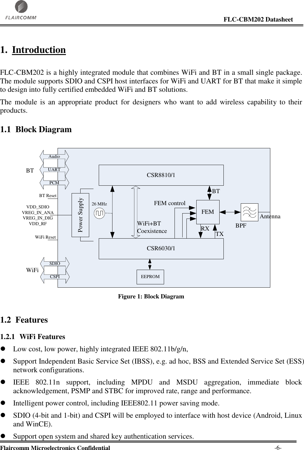                                                                                                                     FLC-CBM202 Datasheet  Flaircomm Microelectronics Confidential        -6- 1. Introduction  FLC-CBM202 is a highly integrated module that combines WiFi and BT in a small single package. The module supports SDIO and CSPI host interfaces for WiFi and UART for BT that make it simple to design into fully certified embedded WiFi and BT solutions.  The  module  is  an  appropriate  product  for  designers  who  want  to  add  wireless capability to  their products. 1.1 Block Diagram  FEMCSR6030/126 MHzPower SupplyBPFAntennaSDIOCSPITXRXFEM controlVDD_SDIOVREG_IN_ANAVREG_IN_DIGVDD_RFBT ResetEEPROMCSR8810/1BTWiFi ResetUARTPCMAudioBTWiFiWiFi+BT Coexistence Figure 1: Block Diagram 1.2 Features 1.2.1 WiFi Features  Low cost, low power, highly integrated IEEE 802.11b/g/n,  Support Independent Basic Service Set (IBSS), e.g. ad hoc, BSS and Extended Service Set (ESS) network configurations.  IEEE  802.11n  support,  including  MPDU  and  MSDU  aggregation,  immediate  block acknowledgement, PSMP and STBC for improved rate, range and performance.  Intelligent power control, including IEEE802.11 power saving mode.  SDIO (4-bit and 1-bit) and CSPI will be employed to interface with host device (Android, Linux and WinCE).  Support open system and shared key authentication services. 