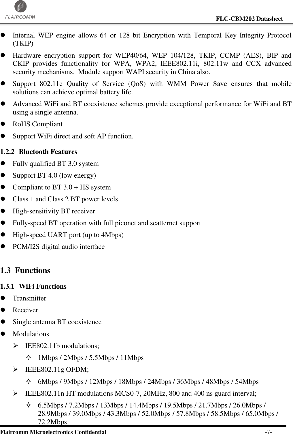                                                                                                                     FLC-CBM202 Datasheet  Flaircomm Microelectronics Confidential        -7-  Internal WEP  engine allows  64  or  128  bit  Encryption  with  Temporal  Key  Integrity Protocol (TKIP)  Hardware  encryption  support  for  WEP40/64,  WEP  104/128,  TKIP,  CCMP  (AES),  BIP  and CKIP  provides  functionality  for  WPA,  WPA2,  IEEE802.11i,  802.11w  and  CCX  advanced security mechanisms.  Module support WAPI security in China also.  Support  802.11e  Quality  of  Service  (QoS)  with  WMM  Power  Save  ensures  that  mobile solutions can achieve optimal battery life.  Advanced WiFi and BT coexistence schemes provide exceptional performance for WiFi and BT using a single antenna.  RoHS Compliant  Support WiFi direct and soft AP function. 1.2.2 Bluetooth Features  Fully qualified BT 3.0 system  Support BT 4.0 (low energy)  Compliant to BT 3.0 + HS system  Class 1 and Class 2 BT power levels  High-sensitivity BT receiver  Fully-speed BT operation with full piconet and scatternet support  High-speed UART port (up to 4Mbps)  PCM/I2S digital audio interface 1.3 Functions 1.3.1 WiFi Functions  Transmitter  Receiver  Single antenna BT coexistence  Modulations  IEE802.11b modulations;  1Mbps / 2Mbps / 5.5Mbps / 11Mbps  IEEE802.11g OFDM;  6Mbps / 9Mbps / 12Mbps / 18Mbps / 24Mbps / 36Mbps / 48Mbps / 54Mbps   IEEE802.11n HT modulations MCS0-7, 20MHz, 800 and 400 ns guard interval;  6.5Mbps / 7.2Mbps / 13Mbps / 14.4Mbps / 19.5Mbps / 21.7Mbps / 26.0Mbps / 28.9Mbps / 39.0Mbps / 43.3Mbps / 52.0Mbps / 57.8Mbps / 58.5Mbps / 65.0Mbps / 72.2Mbps  