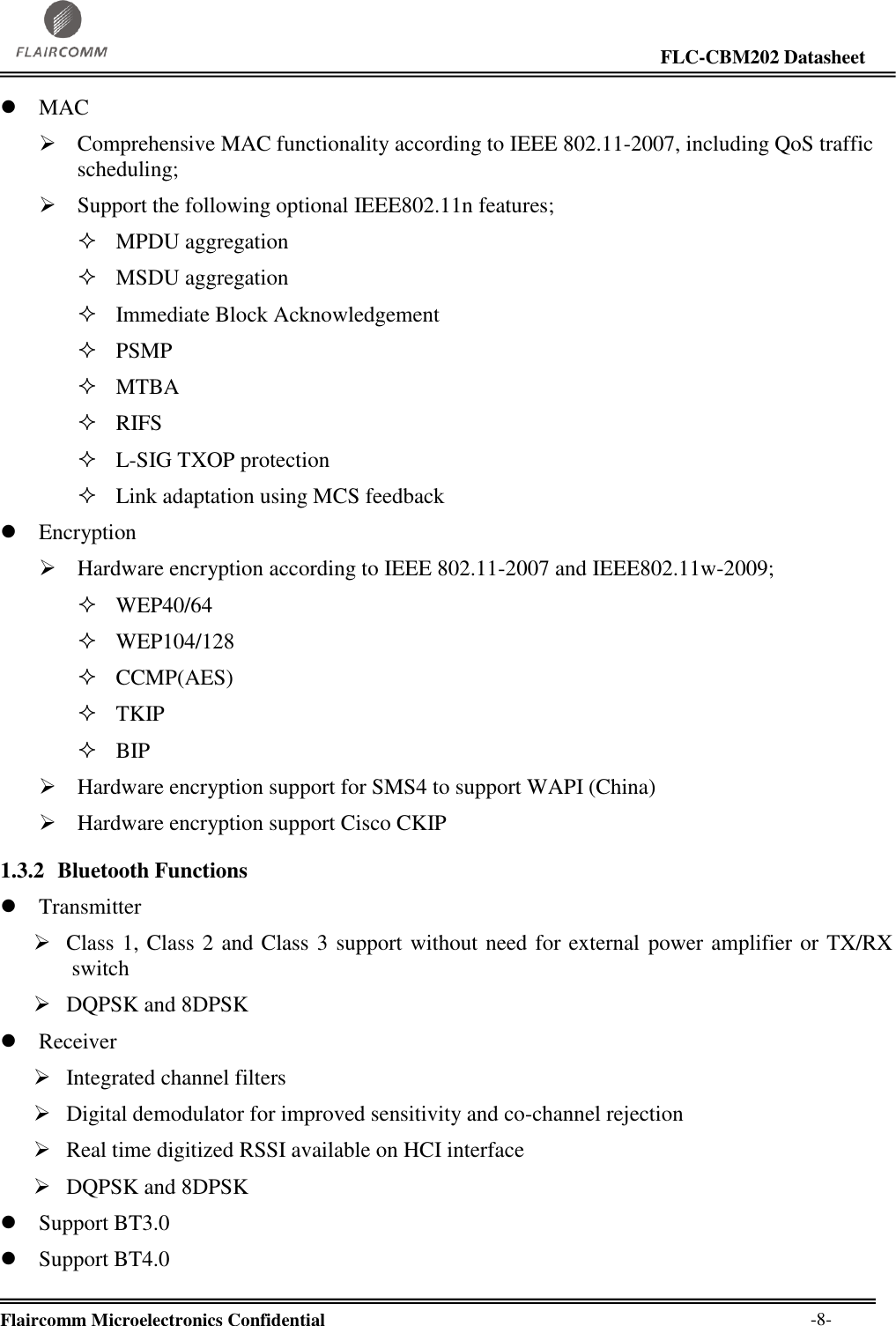                                                                                                                     FLC-CBM202 Datasheet  Flaircomm Microelectronics Confidential        -8-  MAC  Comprehensive MAC functionality according to IEEE 802.11-2007, including QoS traffic scheduling;  Support the following optional IEEE802.11n features;  MPDU aggregation  MSDU aggregation  Immediate Block Acknowledgement  PSMP  MTBA  RIFS  L-SIG TXOP protection  Link adaptation using MCS feedback  Encryption  Hardware encryption according to IEEE 802.11-2007 and IEEE802.11w-2009;  WEP40/64  WEP104/128  CCMP(AES)  TKIP  BIP  Hardware encryption support for SMS4 to support WAPI (China)  Hardware encryption support Cisco CKIP 1.3.2 Bluetooth Functions  Transmitter  Class 1, Class 2 and Class 3 support without need for external power amplifier or TX/RX switch  DQPSK and 8DPSK  Receiver  Integrated channel filters  Digital demodulator for improved sensitivity and co-channel rejection  Real time digitized RSSI available on HCI interface  DQPSK and 8DPSK  Support BT3.0   Support BT4.0  