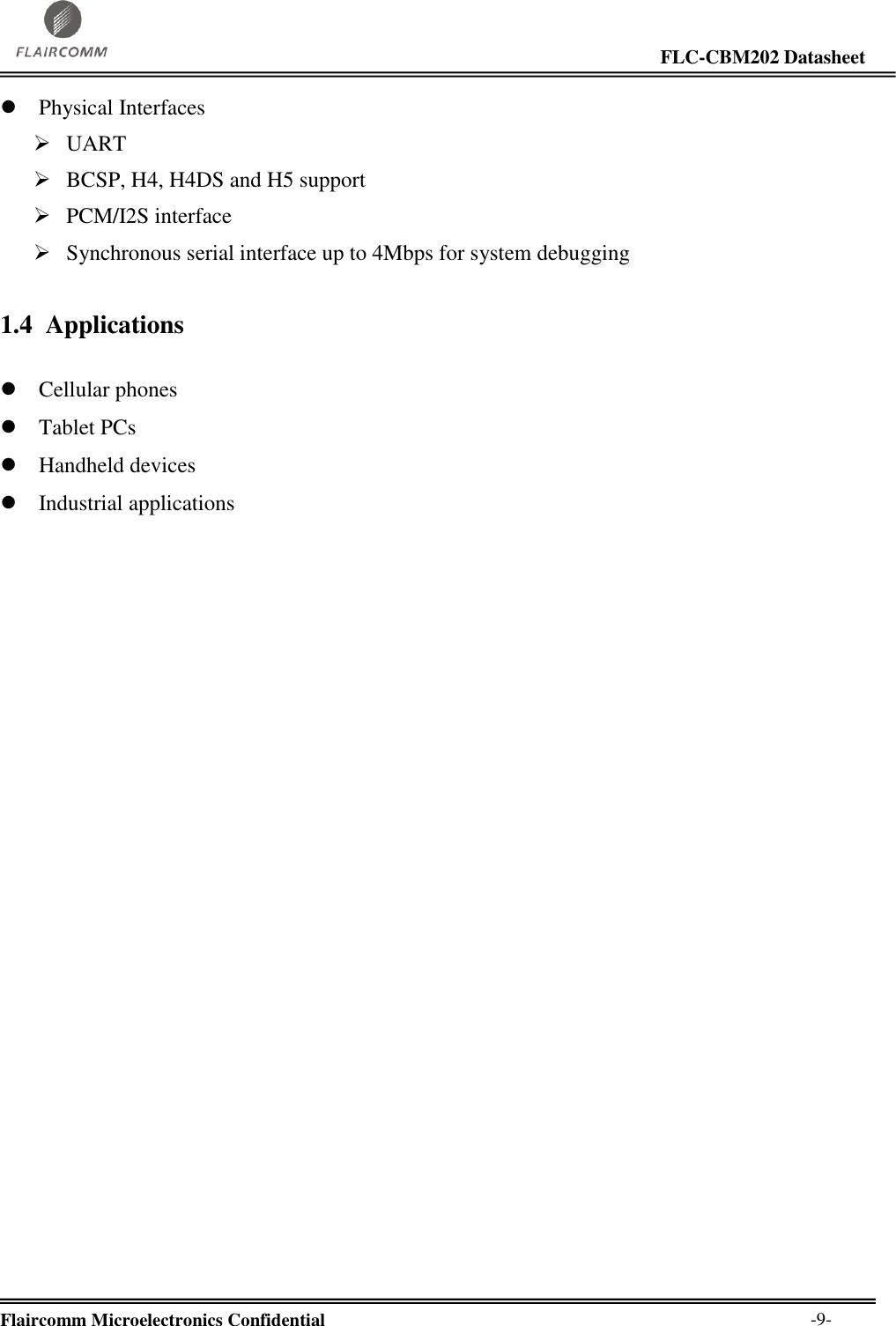                                                                                                                     FLC-CBM202 Datasheet  Flaircomm Microelectronics Confidential        -9-  Physical Interfaces  UART  BCSP, H4, H4DS and H5 support  PCM/I2S interface  Synchronous serial interface up to 4Mbps for system debugging 1.4 Applications   Cellular phones  Tablet PCs  Handheld devices  Industrial applications 