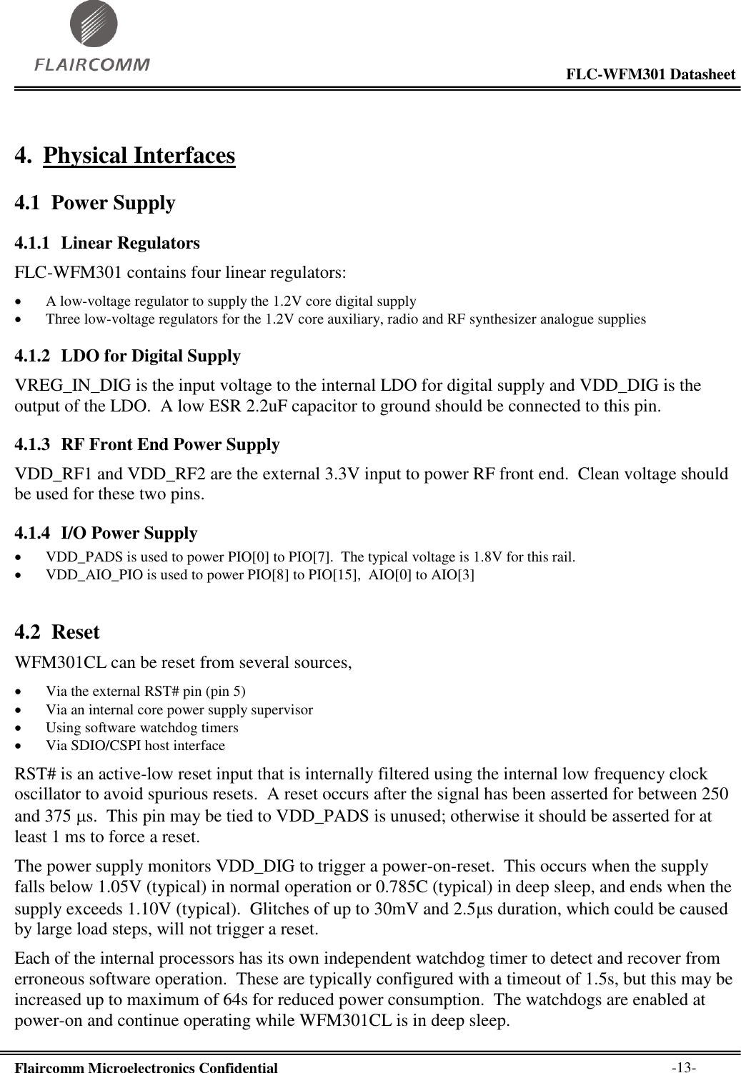                                                                                                           FLC-WFM301 Datasheet  Flaircomm Microelectronics Confidential        -13- 4. Physical Interfaces 4.1 Power Supply 4.1.1 Linear Regulators FLC-WFM301 contains four linear regulators:  A low-voltage regulator to supply the 1.2V core digital supply  Three low-voltage regulators for the 1.2V core auxiliary, radio and RF synthesizer analogue supplies 4.1.2 LDO for Digital Supply VREG_IN_DIG is the input voltage to the internal LDO for digital supply and VDD_DIG is the output of the LDO.  A low ESR 2.2uF capacitor to ground should be connected to this pin.   4.1.3 RF Front End Power Supply VDD_RF1 and VDD_RF2 are the external 3.3V input to power RF front end.  Clean voltage should be used for these two pins. 4.1.4 I/O Power Supply  VDD_PADS is used to power PIO[0] to PIO[7].  The typical voltage is 1.8V for this rail.  VDD_AIO_PIO is used to power PIO[8] to PIO[15],  AIO[0] to AIO[3] 4.2 Reset WFM301CL can be reset from several sources,  Via the external RST# pin (pin 5)  Via an internal core power supply supervisor  Using software watchdog timers  Via SDIO/CSPI host interface RST# is an active-low reset input that is internally filtered using the internal low frequency clock oscillator to avoid spurious resets.  A reset occurs after the signal has been asserted for between 250 and 375 s.  This pin may be tied to VDD_PADS is unused; otherwise it should be asserted for at least 1 ms to force a reset. The power supply monitors VDD_DIG to trigger a power-on-reset.  This occurs when the supply falls below 1.05V (typical) in normal operation or 0.785C (typical) in deep sleep, and ends when the supply exceeds 1.10V (typical).  Glitches of up to 30mV and 2.5s duration, which could be caused by large load steps, will not trigger a reset. Each of the internal processors has its own independent watchdog timer to detect and recover from erroneous software operation.  These are typically configured with a timeout of 1.5s, but this may be increased up to maximum of 64s for reduced power consumption.  The watchdogs are enabled at power-on and continue operating while WFM301CL is in deep sleep. 