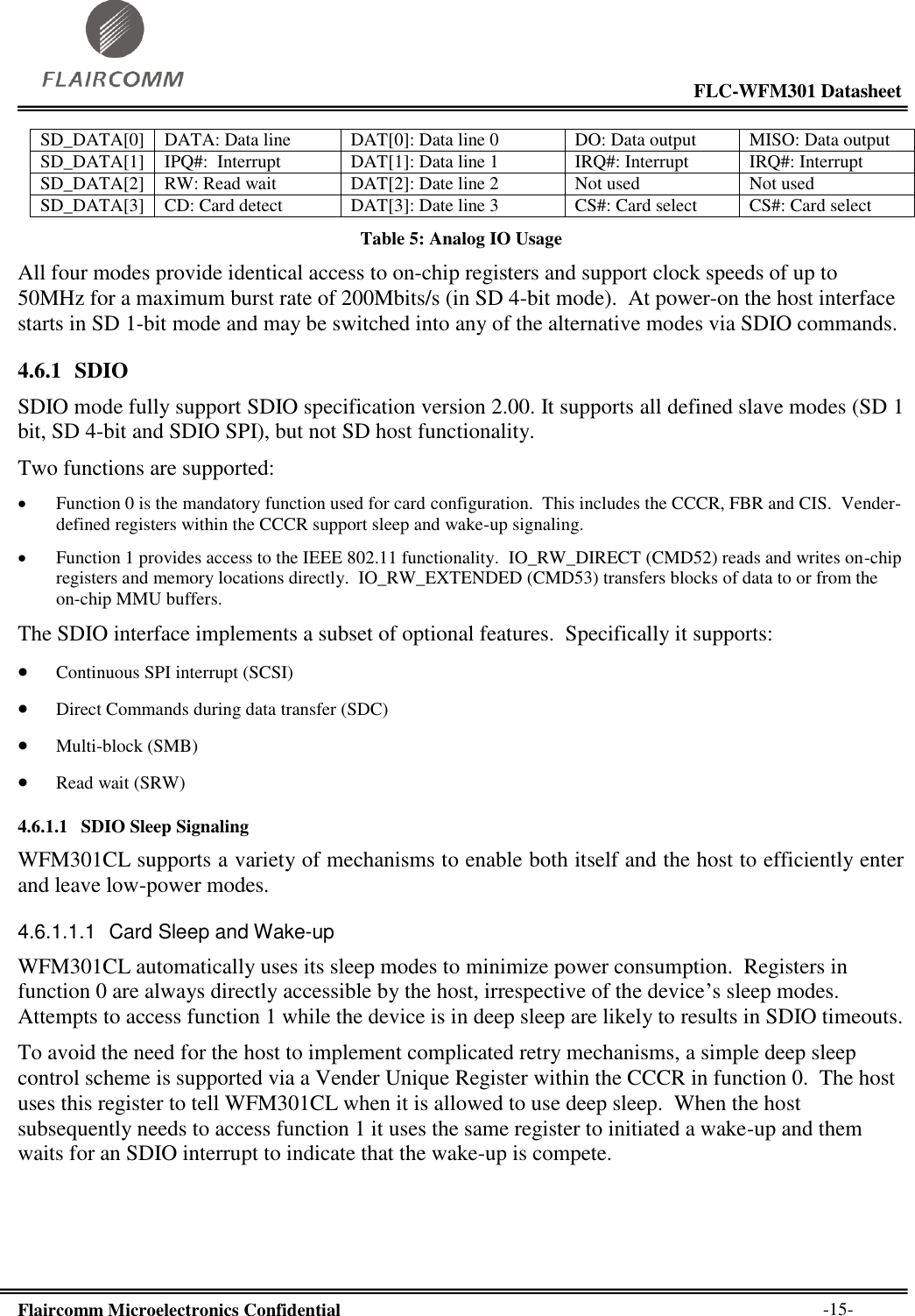                                                                                                           FLC-WFM301 Datasheet  Flaircomm Microelectronics Confidential        -15- SD_DATA[0] DATA: Data line DAT[0]: Data line 0 DO: Data output MISO: Data output SD_DATA[1] IPQ#:  Interrupt DAT[1]: Data line 1 IRQ#: Interrupt IRQ#: Interrupt SD_DATA[2] RW: Read wait DAT[2]: Date line 2 Not used Not used SD_DATA[3] CD: Card detect DAT[3]: Date line 3 CS#: Card select CS#: Card select Table 5: Analog IO Usage All four modes provide identical access to on-chip registers and support clock speeds of up to 50MHz for a maximum burst rate of 200Mbits/s (in SD 4-bit mode).  At power-on the host interface starts in SD 1-bit mode and may be switched into any of the alternative modes via SDIO commands. 4.6.1 SDIO SDIO mode fully support SDIO specification version 2.00. It supports all defined slave modes (SD 1 bit, SD 4-bit and SDIO SPI), but not SD host functionality.   Two functions are supported:  Function 0 is the mandatory function used for card configuration.  This includes the CCCR, FBR and CIS.  Vender-defined registers within the CCCR support sleep and wake-up signaling.  Function 1 provides access to the IEEE 802.11 functionality.  IO_RW_DIRECT (CMD52) reads and writes on-chip registers and memory locations directly.  IO_RW_EXTENDED (CMD53) transfers blocks of data to or from the on-chip MMU buffers. The SDIO interface implements a subset of optional features.  Specifically it supports:  Continuous SPI interrupt (SCSI)  Direct Commands during data transfer (SDC)  Multi-block (SMB)  Read wait (SRW)  4.6.1.1 SDIO Sleep Signaling WFM301CL supports a variety of mechanisms to enable both itself and the host to efficiently enter and leave low-power modes. 4.6.1.1.1  Card Sleep and Wake-up WFM301CL automatically uses its sleep modes to minimize power consumption.  Registers in function 0 are always directly accessible by the host, irrespective of the device’s sleep modes.  Attempts to access function 1 while the device is in deep sleep are likely to results in SDIO timeouts. To avoid the need for the host to implement complicated retry mechanisms, a simple deep sleep control scheme is supported via a Vender Unique Register within the CCCR in function 0.  The host uses this register to tell WFM301CL when it is allowed to use deep sleep.  When the host subsequently needs to access function 1 it uses the same register to initiated a wake-up and them waits for an SDIO interrupt to indicate that the wake-up is compete. 