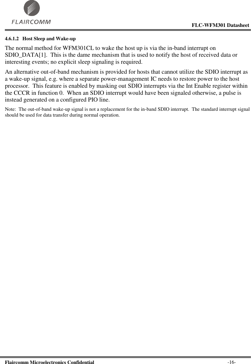                                                                                                           FLC-WFM301 Datasheet  Flaircomm Microelectronics Confidential        -16- 4.6.1.2 Host Sleep and Wake-up The normal method for WFM301CL to wake the host up is via the in-band interrupt on SDIO_DATA[1].  This is the dame mechanism that is used to notify the host of received data or interesting events; no explicit sleep signaling is required. An alternative out-of-band mechanism is provided for hosts that cannot utilize the SDIO interrupt as a wake-up signal, e.g. where a separate power-management IC needs to restore power to the host processor.  This feature is enabled by masking out SDIO interrupts via the Int Enable register within the CCCR in function 0.  When an SDIO interrupt would have been signaled otherwise, a pulse is instead generated on a configured PIO line. Note:  The out-of-band wake-up signal is not a replacement for the in-band SDIO interrupt.  The standard interrupt signal should be used for data transfer during normal operation.  