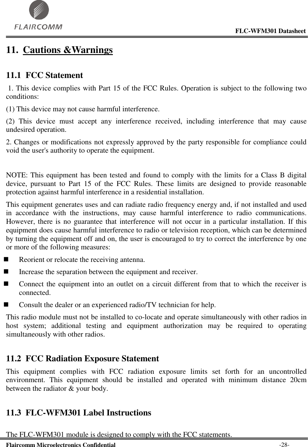                                                                                                           FLC-WFM301 Datasheet  Flaircomm Microelectronics Confidential        -28- 11. Cautions &amp;Warnings 11.1 FCC Statement  1. This device complies with Part 15 of the FCC Rules. Operation is subject to the following two conditions:  (1) This device may not cause harmful interference.  (2)  This  device  must  accept  any  interference  received,  including  interference  that  may  cause undesired operation.  2. Changes or modifications not expressly approved by the party responsible for compliance could void the user&apos;s authority to operate the equipment.   NOTE: This equipment has been tested and found to comply with the limits for a Class B digital device,  pursuant  to  Part  15  of  the  FCC  Rules.  These  limits  are  designed  to  provide  reasonable protection against harmful interference in a residential installation.  This equipment generates uses and can radiate radio frequency energy and, if not installed and used in  accordance  with  the  instructions,  may  cause  harmful  interference  to  radio  communications. However, there is  no  guarantee that interference  will  not occur in a particular installation.  If this equipment does cause harmful interference to radio or television reception, which can be determined by turning the equipment off and on, the user is encouraged to try to correct the interference by one or more of the following measures:   Reorient or relocate the receiving antenna.   Increase the separation between the equipment and receiver.   Connect the equipment into an outlet on a circuit different from that to which the receiver is connected.   Consult the dealer or an experienced radio/TV technician for help.  This radio module must not be installed to co-locate and operate simultaneously with other radios in host  system;  additional  testing  and  equipment  authorization  may  be  required  to  operating simultaneously with other radios. 11.2 FCC Radiation Exposure Statement This  equipment  complies  with  FCC  radiation  exposure  limits  set  forth  for  an  uncontrolled environment.  This  equipment  should  be  installed  and  operated  with  minimum  distance  20cm between the radiator &amp; your body. 11.3 FLC-WFM301 Label Instructions  The FLC-WFM301 module is designed to comply with the FCC statements. 