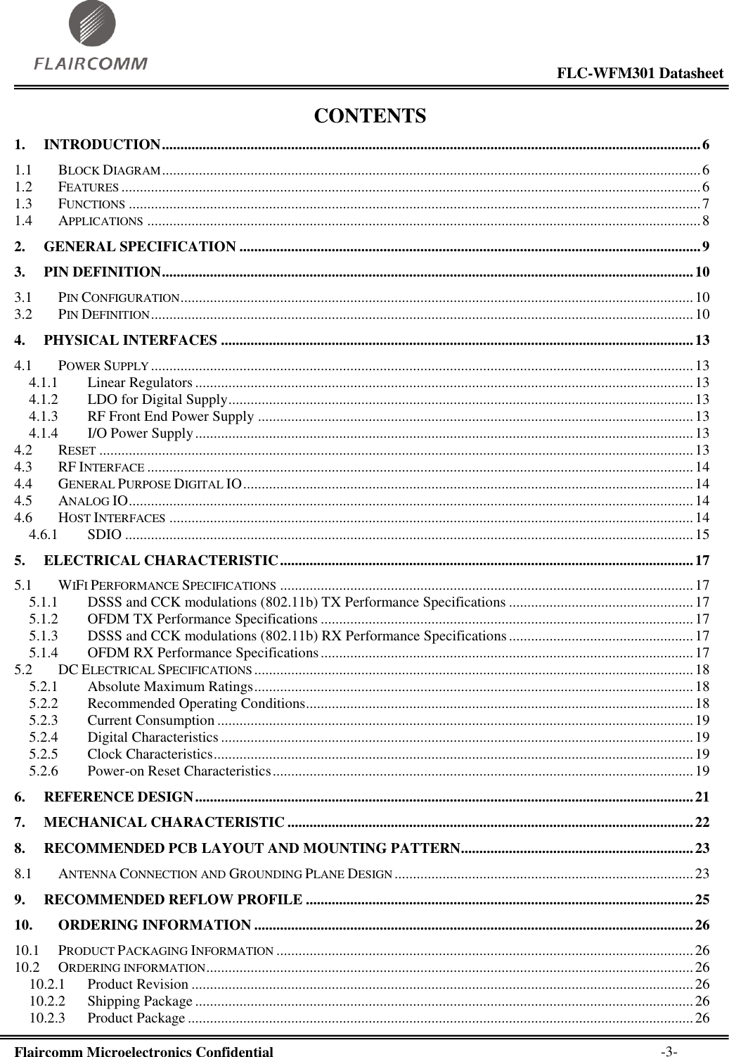                                                                                                           FLC-WFM301 Datasheet  Flaircomm Microelectronics Confidential        -3- CONTENTS 1. INTRODUCTION .................................................................................................................................................. 6 1.1 BLOCK DIAGRAM .................................................................................................................................................. 6 1.2 FEATURES ............................................................................................................................................................. 6 1.3 FUNCTIONS ........................................................................................................................................................... 7 1.4 APPLICATIONS ...................................................................................................................................................... 8 2. GENERAL SPECIFICATION ............................................................................................................................. 9 3. PIN DEFINITION ................................................................................................................................................ 10 3.1 PIN CONFIGURATION ........................................................................................................................................... 10 3.2 PIN DEFINITION ................................................................................................................................................... 10 4. PHYSICAL INTERFACES ................................................................................................................................ 13 4.1 POWER SUPPLY ................................................................................................................................................... 13 4.1.1 Linear Regulators ....................................................................................................................................... 13 4.1.2 LDO for Digital Supply .............................................................................................................................. 13 4.1.3 RF Front End Power Supply ...................................................................................................................... 13 4.1.4 I/O Power Supply ....................................................................................................................................... 13 4.2 RESET ................................................................................................................................................................. 13 4.3 RF INTERFACE .................................................................................................................................................... 14 4.4 GENERAL PURPOSE DIGITAL IO .......................................................................................................................... 14 4.5 ANALOG IO ......................................................................................................................................................... 14 4.6 HOST INTERFACES .............................................................................................................................................. 14 4.6.1 SDIO .......................................................................................................................................................... 15 5. ELECTRICAL CHARACTERISTIC ................................................................................................................ 17 5.1 WIFI PERFORMANCE SPECIFICATIONS ................................................................................................................ 17 5.1.1 DSSS and CCK modulations (802.11b) TX Performance Specifications .................................................. 17 5.1.2 OFDM TX Performance Specifications ..................................................................................................... 17 5.1.3 DSSS and CCK modulations (802.11b) RX Performance Specifications .................................................. 17 5.1.4 OFDM RX Performance Specifications ..................................................................................................... 17 5.2 DC ELECTRICAL SPECIFICATIONS ....................................................................................................................... 18 5.2.1 Absolute Maximum Ratings ....................................................................................................................... 18 5.2.2 Recommended Operating Conditions ......................................................................................................... 18 5.2.3 Current Consumption ................................................................................................................................. 19 5.2.4 Digital Characteristics ................................................................................................................................ 19 5.2.5 Clock Characteristics .................................................................................................................................. 19 5.2.6 Power-on Reset Characteristics .................................................................................................................. 19 6. REFERENCE DESIGN ....................................................................................................................................... 21 7. MECHANICAL CHARACTERISTIC .............................................................................................................. 22 8. RECOMMENDED PCB LAYOUT AND MOUNTING PATTERN............................................................... 23 8.1 ANTENNA CONNECTION AND GROUNDING PLANE DESIGN ................................................................................. 23 9. RECOMMENDED REFLOW PROFILE ......................................................................................................... 25 10. ORDERING INFORMATION ....................................................................................................................... 26 10.1 PRODUCT PACKAGING INFORMATION ................................................................................................................. 26 10.2 ORDERING INFORMATION .................................................................................................................................... 26 10.2.1 Product Revision ........................................................................................................................................ 26 10.2.2 Shipping Package ....................................................................................................................................... 26 10.2.3 Product Package ......................................................................................................................................... 26 