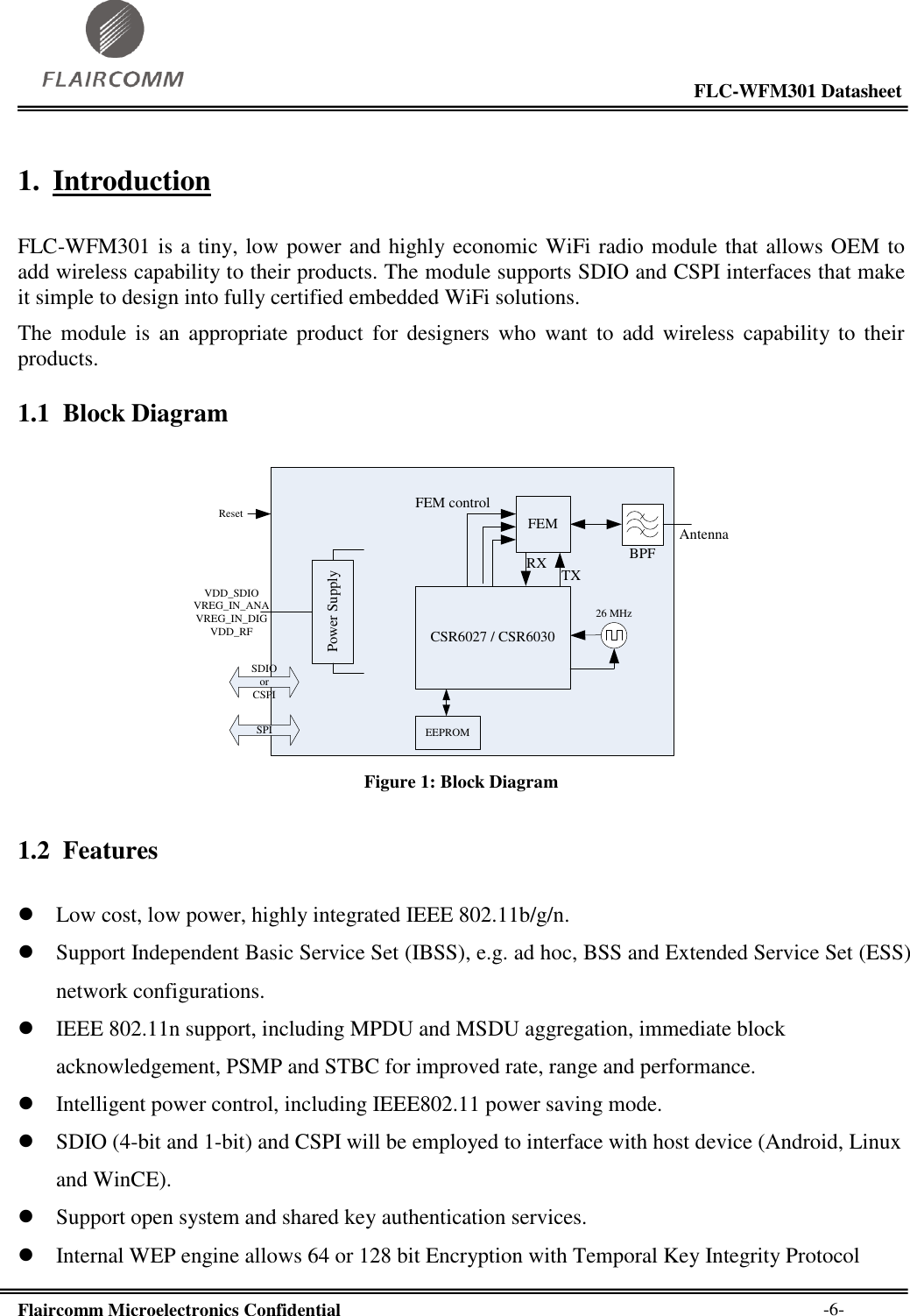                                                                                                           FLC-WFM301 Datasheet  Flaircomm Microelectronics Confidential        -6- 1. Introduction  FLC-WFM301 is a tiny, low power and highly economic WiFi radio module that allows OEM to add wireless capability to their products. The module supports SDIO and CSPI interfaces that make it simple to design into fully certified embedded WiFi solutions.  The  module  is  an  appropriate  product  for  designers  who  want  to  add  wireless  capability to  their products. 1.1 Block Diagram  FEMCSR6027 / CSR603026 MHzPower SupplyBPFAntennaSDIO orCSPISPITXRXFEM controlVDD_SDIOVREG_IN_ANAVREG_IN_DIGVDD_RFResetEEPROM Figure 1: Block Diagram 1.2 Features   Low cost, low power, highly integrated IEEE 802.11b/g/n.  Support Independent Basic Service Set (IBSS), e.g. ad hoc, BSS and Extended Service Set (ESS) network configurations.  IEEE 802.11n support, including MPDU and MSDU aggregation, immediate block acknowledgement, PSMP and STBC for improved rate, range and performance.  Intelligent power control, including IEEE802.11 power saving mode.  SDIO (4-bit and 1-bit) and CSPI will be employed to interface with host device (Android, Linux and WinCE).  Support open system and shared key authentication services.  Internal WEP engine allows 64 or 128 bit Encryption with Temporal Key Integrity Protocol 