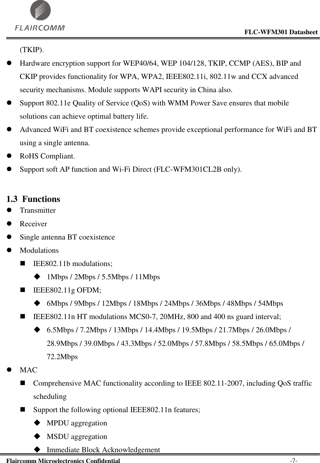                                                                                                           FLC-WFM301 Datasheet  Flaircomm Microelectronics Confidential        -7- (TKIP).  Hardware encryption support for WEP40/64, WEP 104/128, TKIP, CCMP (AES), BIP and CKIP provides functionality for WPA, WPA2, IEEE802.11i, 802.11w and CCX advanced security mechanisms. Module supports WAPI security in China also.  Support 802.11e Quality of Service (QoS) with WMM Power Save ensures that mobile solutions can achieve optimal battery life.  Advanced WiFi and BT coexistence schemes provide exceptional performance for WiFi and BT using a single antenna.  RoHS Compliant.  Support soft AP function and Wi-Fi Direct (FLC-WFM301CL2B only). 1.3 Functions  Transmitter  Receiver  Single antenna BT coexistence  Modulations  IEE802.11b modulations;  1Mbps / 2Mbps / 5.5Mbps / 11Mbps  IEEE802.11g OFDM;  6Mbps / 9Mbps / 12Mbps / 18Mbps / 24Mbps / 36Mbps / 48Mbps / 54Mbps   IEEE802.11n HT modulations MCS0-7, 20MHz, 800 and 400 ns guard interval;  6.5Mbps / 7.2Mbps / 13Mbps / 14.4Mbps / 19.5Mbps / 21.7Mbps / 26.0Mbps / 28.9Mbps / 39.0Mbps / 43.3Mbps / 52.0Mbps / 57.8Mbps / 58.5Mbps / 65.0Mbps / 72.2Mbps   MAC  Comprehensive MAC functionality according to IEEE 802.11-2007, including QoS traffic scheduling  Support the following optional IEEE802.11n features;  MPDU aggregation  MSDU aggregation  Immediate Block Acknowledgement 