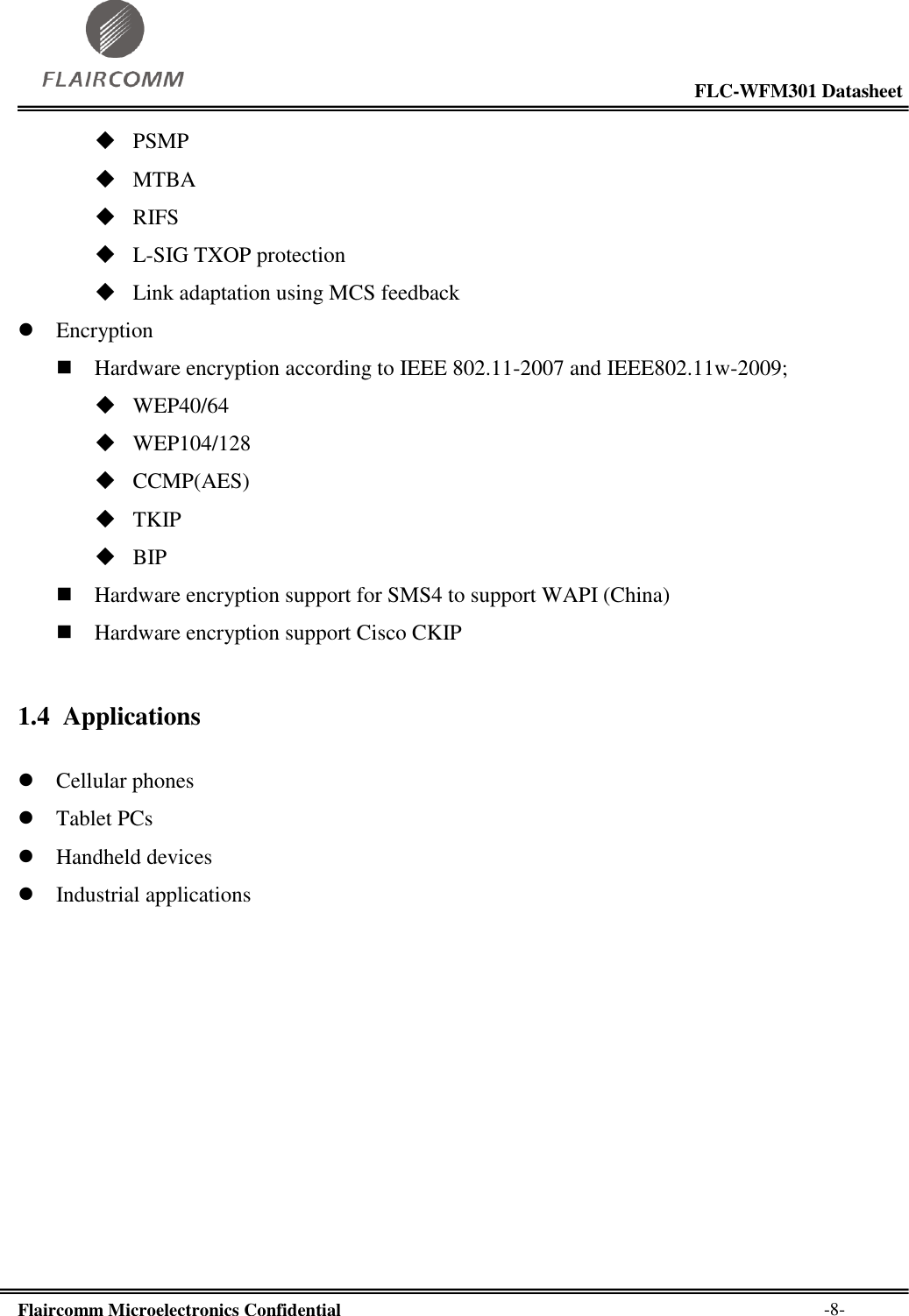                                                                                                           FLC-WFM301 Datasheet  Flaircomm Microelectronics Confidential        -8-  PSMP  MTBA  RIFS  L-SIG TXOP protection  Link adaptation using MCS feedback  Encryption  Hardware encryption according to IEEE 802.11-2007 and IEEE802.11w-2009;  WEP40/64  WEP104/128  CCMP(AES)  TKIP  BIP  Hardware encryption support for SMS4 to support WAPI (China)  Hardware encryption support Cisco CKIP 1.4 Applications   Cellular phones  Tablet PCs  Handheld devices  Industrial applications 